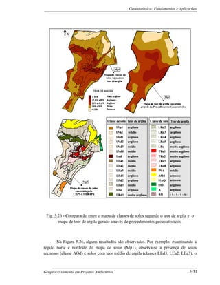 Geoestatística: Fundamentos e Aplicações
Geoprocessamento em Projetos Ambientais 5-31
Fig. 5.26 - Comparação entre o mapa de classes de solos segundo o teor de argila e o
mapa de teor de argila gerado através de procedimentos geoestatísticos.
Na Figura 5.26, alguns resultados são observados. Por exemplo, examinando a
região norte e nordeste do mapa de solos (Mp1), observa-se a presença de solos
arenosos (classe AQd) e solos com teor médio de argila (classes LEd3, LEa2, LEa3), o
 