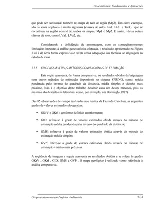 Geoestatística: Fundamentos e Aplicações
Geoprocessamento em Projetos Ambientais 5-32
que pode ser constatado também no mapa de teor de argila (Mp2). Um outro exemplo,
são os solos argilosos e muito argilosos (classes de solos Lud, LRd1 e Tre1), que se
encontram na região central de ambos os mapas, Mp1 e Mp2. E assim, várias outras
classes de solo, como LVa1, LVa2, etc.
Considerando a deficiência de amostragem, com as conseqüentementes
limitações impostas à análise geoestatística efetuada, o resultado apresentado na Figura
5.26 é de certa forma expressivo e revela a boa adequação das técnicas de krigeagem ao
estudo de caso.
5.5.5 KRIGEAGEM VERSUS MÉTODOS CONVENCIONAIS DE ESTIMAÇÃO
Esta seção apresenta, de forma comparativa, os resultados obtidos da krigeagem
com outros métodos de estimação disponíveis no sistema SPRING, como: média
ponderada pelo inverso do quadrado da distância, média simples e vizinho mais
próximo. Não é o objetivo deste trabalho detalhar cada um destes métodos, pois os
mesmos são descritos na literatura, como, por exemplo, em Burrough (1987).
Das 85 observações de campo realizadas nos limites da Fazenda Canchim, as seguintes
grades de valores estimados são geradas:
• GKrV e GKrI : conforme definido anteriormente;
• GID: refere-se à grade de valores estimados obtida através do método de
estimação média ponderada pelo inverso do quadrado da distância;
• GMS: refere-se à grade de valores estimados obtida através do método de
estimação média simples;
• GVP: refere-se à grade de valores estimados obtida através do método de
estimação vizinho mais próximo.
A seqüência de imagens a seguir apresenta os resultados obtidos e se refere às grades
GKrV , GKrI , GID, GMS e GVP . O mapa geológico é utilizado como referência à
análise comparativa.
 