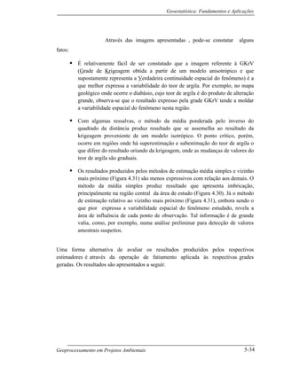 Geoestatística: Fundamentos e Aplicações
Geoprocessamento em Projetos Ambientais 5-34
Através das imagens apresentadas , pode-se constatar alguns
fatos:
• É relativamente fácil de ser constatado que a imagem referente à GKrV
(Grade de Krigeagem obtida a partir de um modelo anisotrópico e que
supostamente representa a Verdadeira continuidade espacial do fenômeno) é a
que melhor expressa a variabilidade do teor de argila. Por exemplo, no mapa
geológico onde ocorre o diabásio, cujo teor de argila é do produto de alteração
grande, observa-se que o resultado expresso pela grade GKrV tende a moldar
a variabilidade espacial do fenômeno nesta região.
• Com algumas ressalvas, o método da média ponderada pelo inverso do
quadrado da distância produz resultado que se assemelha ao resultado da
krigeagem proveniente de um modelo isotrópico. O ponto crítico, porém,
ocorre em regiões onde há superestimação e subestimação do teor de argila o
que difere do resultado oriundo da krigeagem, onde as mudanças de valores do
teor de argila são graduais.
• Os resultados produzidos pelos métodos de estimação média simples e vizinho
mais próximo (Figura 4.31) são menos expressivos com relação aos demais. O
método da média simples produz resultado que apresenta imbricação,
principalmente na região central da área de estudo (Figura 4.30). Já o método
de estimação relativo ao vizinho mais próximo (Figura 4.31), embora sendo o
que pior expressa a variabilidade espacial do fenômeno estudado, revela a
área de influência de cada ponto de observação. Tal informação é de grande
valia, como, por exemplo, numa análise preliminar para detecção de valores
amostrais suspeitos.
Uma forma alternativa de avaliar os resultados produzidos pelos respectivos
estimadores é através da operação de fatiamento aplicada às respectivas grades
geradas. Os resultados são apresentados a seguir.
 