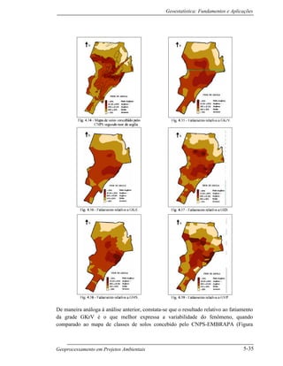 Geoestatística: Fundamentos e Aplicações
Geoprocessamento em Projetos Ambientais 5-35
De maneira análoga à análise anterior, constata-se que o resultado relativo ao fatiamento
da grade GKrV é o que melhor expressa a variabilidade do fenômeno, quando
comparado ao mapa de classes de solos concebido pelo CNPS-EMBRAPA (Figura
 