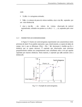 Geoestatística: Fundamentos e Aplicações
Geoprocessamento em Projetos Ambientais 5-6
onde:
• 2 γ
∧
( )h - é o variograma estimado;
• N(h) - é o número de pares de valores medidos, z(xi) e z(xi+h), separados por
um vetor distância h;
• z(xi) e z(xi+h), - são valores da i-ésima observação da variável
regionalizada, coletados nos pontos xi e xi+h (i = 1, ..., n), separados pelo vetor
h.
5.3.1 PARÂMETROS DO SEMIVARIOGRAMA
A Figura 5.3 ilustra um semivariograma experimental com características muito
próximas do ideal. O seu padrão representa o que, intuitivamente, se espera de dados de
campo, isto é, que as diferenças {Z(xi) - Z(xi + h)} decresçam à medida que h, a
distância que os separa decresce. É esperado que observações mais próximas
geograficamente tenham um comportamento mais semelhante entre si do que aquelas
separadas por maiores distâncias. Desta maneira, é esperado que γ(h) aumente com a
distância h.
Fig. 5.3 - Exemplo de semivariograma.
 