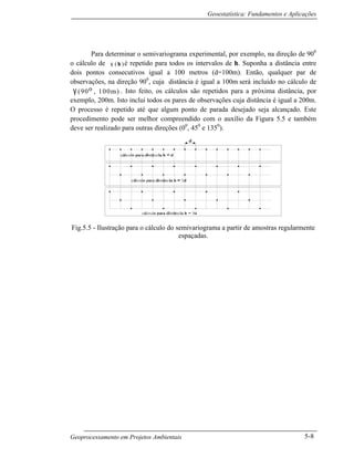 Geoestatística: Fundamentos e Aplicações
Geoprocessamento em Projetos Ambientais 5-8
Para determinar o semivariograma experimental, por exemplo, na direção de 900
o cálculo de γ
∧
( )h é repetido para todos os intervalos de h. Suponha a distância entre
dois pontos consecutivos igual a 100 metros (d=100m). Então, qualquer par de
observações, na direção 900
, cuja distância é igual a 100m será incluído no cálculo de
γ
∧
(90o , 100m) . Isto feito, os cálculos são repetidos para a próxima distância, por
exemplo, 200m. Isto inclui todos os pares de observações cuja distância é igual a 200m.
O processo é repetido até que algum ponto de parada desejado seja alcançado. Este
procedimento pode ser melhor compreendido com o auxílio da Figura 5.5 e também
deve ser realizado para outras direções (00
, 450
e 1350
).
Fig.5.5 - Ilustração para o cálculo do semivariograma a partir de amostras regularmente
espaçadas.
 