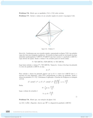 Problema 7.6. Mostre que as igualdades (7.8) e (7.9) est˜ao corretas. 
Problema 7.7. Calcule o volume de um octaedro regular de aresta l (veja figura 7.22). 
100 Fundamentos de geometria espacial 
Figura 7.22: – Problema 7.7 
Soluc¸˜ao. Lembramos que um octaedro regular, representado na figura 7.22 ´e um poliedro 
cujas oito faces s˜ao triˆangulos equil´ateros. O octaedro da figura pode ser seccionado em duas 
pirˆamides quadrangulares V ABCD e WABCD cuja base comum ´e o quadrado ABCD e 
cujas alturas s˜ao iguais. Ent˜ao o volume V do octaedro pode ser escrito assim: 
V = V(V ABCD) + V(WABCD) = 2  V(V ABCD). 
Logo basta calcular o volume V = V(V ABCD). Vamos l´a. A ´area A da base da pirˆamide 
´e a ´area do quadrado ABCD, ou seja, 
A = l2. 
Para calcular a altura da pirˆamide observe que se O ´e o centro de ABCD (isto ´e, o 
encontro de suas diagonais), ent˜ao VO ´e perpendicular ao plano do quadrado, donde a 
altura da pirˆamide ´e h = VO. Calculamos h aplicando o Teorema de Pit´agoras ao triˆangulo 
V OA: 
h2 + (OA)2 = l2  h2 = l2 − (OA)2 = l2 − l 
 
2 
2 
2 
 h = l 
 
 
2 
2 
. 
Ent˜ao 
V = 1 
3 
A  h = l3 
 
2 
6 
. 
Logo o volume do octaedro ´e 
V = 2  V = l3 
 
2 
3 
. 
Problema 7.8. Mostre que, nas nota¸c˜oes da figura 7.22, 
(a) OA = l 
 
22. (Sugest˜ao: observe que AC ´e a diagonal do quadrado ABCD) 
Fundamentos de Geometria Espacial.indd 100 28/01/2013 11:09:53 
 