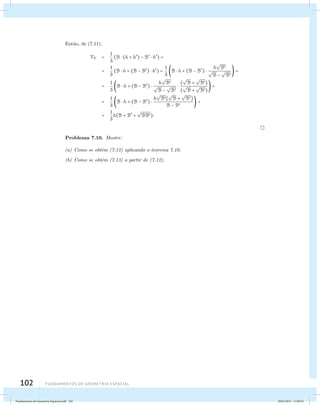 Ent˜ao, de (7.11), 
VT = 1 
3 
(B  (h + h) − B  h) = 
= 1 
3 
(B  h + (B − B)  h) = 1 
102 Fundamentos de geometria espacial 
3 
 
B 
B  h + (B − B)  h 
 
B − 
 
B 
 = 
= 1 
3 
 
B 
B  h + (B − B)  h 
 
B − 
 
B 
 
 
B + 
( 
 
B) 
 
B + 
( 
 
B) 
 = 
= 1 
3 
 
B( 
B  h + (B − B)  h 
 
B + 
 
B) 
B − B  = 
= 1 
3 
h(B + B + 
 
BB). 
Problema 7.10. Mostre: 
(a) Como se obt´em (7.12) aplicando o teorema 7.10. 
(b) Como se obt´em (7.13) a partir de (7.12). 
Fundamentos de Geometria Espacial.indd 102 28/01/2013 11:09:54 
 