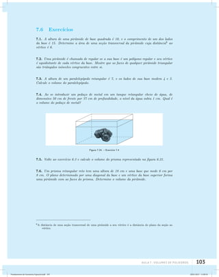 aula 7 : Volumes de poliedros 103 
7.6 Exerc´ıcios 
7.1. A altura de uma pirˆamide de base quadrada ´e 10, e o comprimento de um dos lados 
da base ´e 15. Determine a ´area de uma se¸c˜ao transversal da pirˆamide cuja distˆancia6 ao 
v´ertice ´e 6. 
7.2. Uma pirˆamide ´e chamada de regular se a sua base ´e um pol´ıgono regular e seu v´ertice 
´e equidistante de cada v´ertice da base. Mostre que as faces de qualquer pirˆamide triangular 
s˜ao triˆangulos is´osceles congruentes entre si. 
7.3. A altura de um paralelep´ıpedo retangular ´e 7, e os lados de sua base medem 4 e 5. 
Calcule o volume do paralelep´ıpedo. 
7.4. Ao se introduzir um peda¸co de metal em um tanque retangular cheio de ´agua, de 
dimens˜oes 50 cm de frente por 37 cm de profundidade, o n´ıvel da ´agua subiu 1 cm. Qual ´e 
o volume do peda¸co de metal? 
Figura 7.24: – Exerc´ıcio 7.4 
7.5. Volte ao exerc´ıcio 6.3 e calcule o volume do prisma representado na figura 6.21. 
7.6. Um prisma retangular reto tem uma altura de 18 cm e uma base que mede 6 cm por 
8 cm. O plano determinado por uma diagonal da base e um v´ertice da base superior forma 
uma pirˆamide com as faces do prisma. Determine o volume da pirˆamide. 
6A distˆancia de uma se¸c˜ao transversal de uma pirˆamide a seu v´ertice ´e a distˆancia do plano da se¸c˜ao ao 
v´ertice. 
Fundamentos de Geometria Espacial.indd 103 28/01/2013 11:09:54 
 