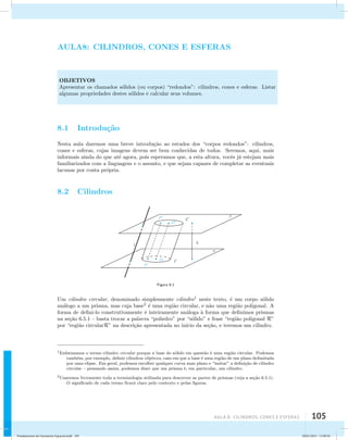 AULA8: CILINDROS, CONES E ESFERAS 
OBJETIVOS 
Apresentar os chamados s´olidos (ou corpos) “redondos”: cilindros, cones e esferas. Listar 
algumas propriedades destes s´olidos e calcular seus volumes. 
AUla 8: Cilindros, cones e esferas 105 
8.1 Introdu¸c˜ao 
Nesta aula daremos uma breve introdu¸c˜ao ao estudos dos “corpos redondos”: cilindros, 
cones e esferas, cujas imagens devem ser bem conhecidas de todos. Seremos, aqui, mais 
informais ainda do que at´e agora, pois esperamos que, a esta altura, vocˆes j´a estejam mais 
familiarizados com a linguagem e o assunto, e que sejam capazes de completar as eventuais 
lacunas por conta pr´opria. 
8.2 Cilindros 
Figura 8.1 
Um cilindro circular, denominado simplesmente cilindro1 neste texto, ´e um corpo s´olido 
an´alogo a um prisma, mas cuja base2 ´e uma regi˜ao circular, e n˜ao uma regi˜ao poligonal. A 
forma de defini-lo construtivamente ´e inteiramente an´aloga `a forma que definimos prismas 
na se¸c˜ao 6.5.1 – basta trocar a palavra “poliedro” por “s´olido” e frase “regi˜ao poligonal R” 
por “regi˜ao circularR” na descri¸c˜ao apresentada no in´ıcio da se¸c˜ao, e teremos um cilindro. 
1Enfatizamos o termo cilindro circular porque a base do s´olido em quest˜ao ´e uma regi˜ao circular. Podemos 
tamb´em, por exemplo, definir cilindros el´ıpticos, caso em que a base ´e uma regi˜ao de um plano delimitada 
por uma elipse. Em geral, podemos escolher qualquer curva num plano e “imitar” a defini¸c˜ao de cilindro 
circular – pensando assim, podemos dizer que um prisma ´e, em particular, um cilindro. 
2Usaremos livremente toda a terminologia utilizada para descrever as partes de prismas (veja a se¸c˜ao 6.5.1). 
O significado de cada termo ficar´a claro pelo contexto e pelas figuras. 
Fundamentos de Geometria Espacial.indd 105 28/01/2013 11:09:56 
 