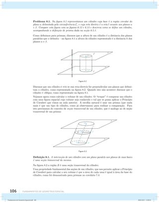 Problema 8.1. Na figura 8.1 representamos um cilindro cuja base ´e a regi˜ao circular do 
plano  delimitada pela circunferˆencia C, e cuja reta diretriz ´e a reta l secante aos planos  
e . Compare esta figura com as figuras 6.12 e 6.13 e descreva como se define um cilindro, 
acompanhando a defini¸c˜ao de prisma dada na se¸c˜ao 6.5.1. 
Como definimos para prismas, dizemos que a altura de um cilindro ´e a distˆancia dos planos 
paralelos que o delimita – na figura 8.1 a altura do cilindro representado ´e a distˆancia h dos 
planos  e . 
106 Fundamentos de geometria espacial 
Figura 8.2 
Dizemos que um cilindro ´e reto se sua reta-diretriz for perpendicular aos planos que delimi-tam 
o cilindro, como representado na figura 8.2. Quando isto n˜ao acontece dizemos que o 
cilindro ´e obl´ıquo, como representado na figura 8.1. 
Vejamos agora como calcular o volume de um cilindro. O “truque” ´e comparar um cilindro 
com uma figura espacial cujo volume seja conhecido e tal que se possa aplicar o Princ´ıpio 
de Cavalieri que vimos na aula anterior. A escolha natural ´e usar um prisma (que nada 
mais ´e que um tipo de cilindro, como j´a observamos) para realizar a compara¸c˜ao. Para 
isto precisamos do conceito de se¸c˜ao transversal de um cilindro, que ´e an´alogo ao de se¸c˜ao 
transversal de um prisma: 
Figura 8.3 
Defini¸c˜ao 8.1. A interse¸c˜ao de um cilindro com um plano paralelo aos planos de suas bases 
´e uma se¸c˜ao transversal do mesmo. 
Na figura 8.3 a regi˜ao S ´e uma se¸c˜ao transversal do cilindro. 
Uma propriedade fundamental das se¸c˜oes de um cilindro, que nos permite aplicar o Princ´ıpio 
de Cavalieri para calcular o seu volume ´e que a ´area de cada uma ´e igual `a ´area da base do 
cilindro, como foi demonstrado para prismas no corol´ario 7.4: 
Fundamentos de Geometria Espacial.indd 106 28/01/2013 11:09:56 
 