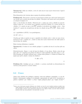 Teorema 8.2. Dado um cilindro, a ´area de cada uma de suas se¸c˜oes transversais ´e igual `a 
´area de sua base. 
Para demonstrar este teorema siga os passos do pr´oximo problema. 
Problema 8.2. Para provar o teorema 8.2 precisamos mostrar que cada se¸c˜ao transversal ´e 
um c´ırculo com o mesmo raio da base do cilindro. Para fazer isto vamos usar neste problema 
as nota¸c˜oes da figura 8.3. 
Seja r o raio da base do cilindro. Chamemos de  o plano que corta o cilindro na se¸c˜ao S. 
Sejam I ponto de  em comum com  
a superf´ıcie lateral do cilindro, O o centro da base do 
cilindro, e L o ponto em que a reta 
OO, paralela `a reta-diretriz do cilindro, corta . Seja 
AUla 8: Cilindros, cones e esferas 107 
tamb´em C o ponto da circunferˆencia da base do cilindro tal que 
 
IC  
 
OO. Ent˜ao mostre 
que 
(a) o quadril´atero OCIL ´e um paralelogramo; 
(b) OC = LI = r. 
Conclua que todos os pontos em que a superf´ıcie do cilindro corta  est˜ao em uma circun-fer 
ˆencia de raio r contida em , donde as ´areas das se¸c˜oes transversais s˜ao todas iguais `a 
´area da base do cilindro. 
Deste teorema deduzimos o seguinte: 
Teorema 8.3. O volume de um cilindro qualquer ´e o produto da ´area de sua base pela sua 
altura. 
Demonstrac¸ao. ˜Sejam r o raio da base do cilindro e h sua altura. Entao ˜a area ´de  
sua 
base ´e B = r2. Construa um prisma de altura h e base quadrada cujo lado meca ¸l = r 
. 
Pelo Princ´ıpio de Cavalieri sabemos que o volume deste prisma e o volume do cilindro s˜ao 
iguais (por quˆe?), donde o volume do cilindro ´e 
V = Bh = r2h. 
Problema 8.3. Justifique por que o cilindro e o prisma constru´ıdo na demonstra¸c˜ao do 
teorema acima possuem o mesmo volume. 
8.3 Cones 
Assim como cilindros s˜ao an´alogos a prismas, cones s˜ao an´alogos a pirˆamides, e a sua de­fini 
¸c˜ao ´e inteiramente an´aloga `a de pirˆamide, apresentada na se¸c˜ao 6.5.3, trocando­se 
a 
palavra “poliedro” por “s´olido” e a frase “regi˜ao poligonal plana” por “regi˜ao circular”3. 
3Assim como observamos quando definimos um cilindro, no caso do cone tamb´em podemos escolher uma 
regi˜ao qualquer de um plano para construir um cone. Por exemplo, se escolhemos uma regi˜ao limitada 
por uma elipse, teremos o que costumamos chamar de cone el´ıptico. Ent˜ao, com esta vis˜ao mais geral, 
podemos dizer que uma pirˆamide ´e, em particular, um cone. 
Fundamentos de Geometria Espacial.indd 107 28/01/2013 11:09:56 
 