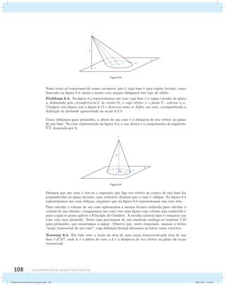 108 Fundamentos de geometria espacial 
Figura 8.4 
Neste texto s´o trataremos de cones circulares, isto ´e, cuja base ´e uma regi˜ao circular, como 
ilustrado na figura 8.4; assim o termo cone sempre designar´a este tipo de s´olido. 
Problema 8.4. Na figura 8.4 representamos um cone cuja base ´e a regi˜ao circular do plano 
 delimitada pela circunferˆencia C de centro O, e cujo v´ertice ´e o ponto V , externo a . 
Compare esta figura com a figura 6.17 e descreva como se define um cone, acompanhando a 
defini¸c˜ao de pirˆamide apresentada na se¸c˜ao 6.5.3. 
Como definimos para pirˆamides, a altura de um cone ´e a distˆancia de seu v´ertice ao plano 
de sua base. No cone representado na figura 8.4, a sua altura ´e o comprimento do segmento 
V J, denotada por h. 
Figura 8.5 
Dizemos que um cone ´e reto se o segmento que liga seu v´ertice ao centro de sua base for 
perpendicular ao plano da base, caso contr´ario dizemos que o cone ´e obl´ıquo. Na figura 8.4 
representamos um cone obl´ıquo, enquanto que na figura 8.5 representamos um cone reto. 
Para calcular o volume de um cone aplicaremos a mesma t´ecnica utilizada para calcular o 
volume de um cilindro: comparamos um cone com uma figura cujo volume seja conhecido e 
para a qual se possa aplicar o Princ´ıpio de Cavalieri. A escolha natural aqui ´e comparar um 
cone com uma pirˆamide. Neste caso precisamos de um resultado an´alogo ao teorema 7.10 
para pirˆamides, que enunciamos a seguir. Observe que, neste enunciado, usamos o termo 
“se¸c˜ao transversal de um cone”, cuja defini¸c˜ao formal deixamos ao leitor como exerc´ıcio. 
Teorema 8.4. Em todo cone a raz˜ao da ´area de uma se¸c˜ao transversal pela ´area de sua 
base ´e d2h2, onde h ´e a altura do cone e d ´e a distˆancia de seu v´ertice ao plano da se¸c˜ao 
transversal. 
Fundamentos de Geometria Espacial.indd 108 28/01/2013 11:09:56 
 