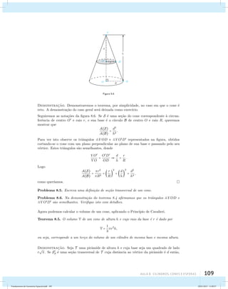 AUla 8: Cilindros, cones e esferas 109 
Figura 8.6 
Demonstrac¸˜ao. Demonstraremos o teorema, por simplicidade, no caso em que o cone ´e 
reto. A demonstra¸c˜ao do caso geral ser´a deixada como exerc´ıcio. 
Seguiremos as nota¸c˜oes da figura 8.6. Se S ´e uma se¸c˜ao do cone correspondente `a circun-fer 
ˆencia de centro O e raio r, e sua base ´e o c´ırculo B de centro O e raio R, queremos 
mostrar que 
A(S) 
A(B) 
= d2 
h2 . 
Para ver isto observe os triˆangulos V OD e VOD representados na figura, obtidos 
cortando-se o cone com um plano perpendicular ao plano de sua base e passando pelo seu 
v´ertice. Estes triˆangulos s˜ao semelhantes, donde 
VO 
VO 
= OD 
OD 
 d 
h 
= r 
R 
. 
Logo 
A(S) 
A(B) 
= r2 
R2 =  r 
R 
2 
=  d 
 
h 
2 
= d2 
 
h2 , 
como quer´ıamos. 
Problema 8.5. Escreva uma defini¸c˜ao de se¸c˜ao transversal de um cone. 
Problema 8.6. Na demonstra¸c˜ao do teorema 8.4 afirmamos que os triˆangulos V OD e 
VOD s˜ao semelhantes. Verifique isto com detalhes. 
Agora podemos calcular o volume de um cone, aplicando o Princ´ıpio de Cavalieri. 
Teorema 8.5. O volume V de um cone de altura h e cujo raio da base ´e r ´e dado por 
V = 1 
3 
r2h, 
ou seja, corresponde a um ter¸co do volume de um cilindro de mesma base e mesma altura. 
Demonstrac¸˜ao. Seja T uma pirˆamide de altura h e cuja base seja um quadrado de lado 
r 
 
. Se Sd 
´e uma se¸c˜ao transversal de T cuja distˆancia ao v´ertice da pirˆamide ´e d ent˜ao, 
Fundamentos de Geometria Espacial.indd 109 28/01/2013 11:09:57 
 