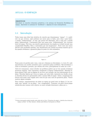 aula 1: O Espaço 11 
AULA1: O ESPAC¸O 
OBJETIVOS 
Introduzir os conceitos elementos primitivos e de axiomas da Geometria Euclidiana no 
espa¸co. Apresentar os axiomas de “incidˆencia” e algumas de suas consequˆencias. 
1.1 Introdu¸c˜ao 
Todos temos uma ideia bem intuitiva do conceito que denominamos “espa¸co”: ´e o ambi-ente 
em que vivemos, onde podemos nos mover para os lados, para cima e para baixo, 
o mundo “tridimensional”, ou seja, que possui trˆes dimens˜oes, uma a mais que o mundo 
plano, bidimensional. Costumamos dizer que somos seres “tridimensionais” por vivermos 
neste tal espa¸co. Pois bem, um conceito aparentemente t˜ao simples na verdade esconde uma 
complexidade filos´ofica, f´ısica e matem´atica que n˜ao imaginamos1. Neste curso n˜ao vamos 
discutir estas profundas quest˜oes, mas abordaremos este assunto da mesma maneira que se 
faz quando estudamos a geometria plana do ponto de vista axiom´atico. 
Figura 1.1 
Nosso ponto de partida neste curso, como j´a o dissemos na Introdu¸c˜ao, ´e o texto [7], onde 
apresentamos um modelo axiom´atico para a geometria plana euclidiana. Recomendamos a 
todos os estudantes, portanto, que releiam este texto, principalmente as aulas um a trˆes. 
Antes de come¸carmos, vamos abordar um problema pr´atico que se tem quando estudamos 
geometria espacial: como representar visualmente as figuras tridimensionais. Desenhar fi-guras 
planas ´e f´acil, pois as p´aginas de um livro, por exemplo, s˜ao boa representa¸c˜ao de um 
plano. Desenhar figuras que vivem no espa¸co, por outro lado, representa um desafio, j´a que 
os desenhos devem ser apresentados sobre a mesma folha de papel. Assim a imagina¸c˜ao dos 
leitores ser´a muito mais exigida neste curso do que num curso de geometria plana. Vamos 
mostrar alguns exemplos. 
Para come¸car, representaremos um plano no espa¸co em geral como na figura 1.1 (na ver-dade, 
uma “por¸c˜ao” de um plano – use a imagina¸c˜ao!). Usaremos, em geral, letras gregas 
min´usculas para nomear estes objetos; no nosso exemplo denotamos o plano por . 
1O leitor interessado poder´a estudar mais sobre isto no livro “Conceitos de espa¸co: a hist´oria das teorias do 
espa¸co na f´ısica”, de Max Jammer, editado pela Editora Contraponto no Brasil. 
Fundamentos de Geometria Espacial.indd 11 28/01/2013 11:09:25 
 