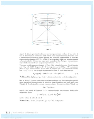 112 Fundamentos de geometria espacial 
Figura 8.9 
A parte do cilindro que sobra ´e o s´olido que usaremos para calcular o volume de uma esfera de 
raio R. Observe que se cortarmos o s´olido por um plano perpendicular aos planos das bases 
e passando pelos centros da mesma obtemos dois triˆangulos, representados na figura 8.9 
como sendo os triˆangulos MVN e PVQ. E se cortarmos o s´olido com um plano paralelo 
`as bases do cilindro obtemos uma se¸c˜ao que ´e um anel circular. Na figura representamos a 
se¸c˜ao obtida com o corte por um plano cuja distˆancia a V ´e d. 
Prestemos aten¸c˜ao agora no triˆangulo VO2M. Este triˆangulo ´e reto em O2 e ´e is´osceles, 
pois VO2 = R = O2M. Os pontos O e C s˜ao os pontos em que O1O2 e VM encontram o 
plano da se¸c˜ao, respectivamente. N˜ao ´e dif´ıcil de perceber que V OC tamb´em ´e is´osceles, 
com VO = d = OC. A ´area da se¸c˜ao representada do s´olido na figura 8.9 ´e dada por 
A 
d = (OT)2 − (OC)2 = R2 − d2 = (R2 − d2). (8.2) 
Problema 8.7. Explique por que (8.2) ´e a ´area do anel circular mostrado na figura 8.9. 
Ora, de (8.1) e (8.2) vemos que as ´areas das se¸c˜oes da esfera de raio R e do s´olido S constru´ıdo 
acima que est˜ao `a mesma distˆancia do centro dos respectivos s´olidos s˜ao iguais donde, pelo 
Princ´ıpio de Cavalieri, ambos possuem o mesmo volume. O volume do s´olido S ´e dado por 
VS = Vcil − 2Vcone 
onde Vcil ´e o volume do cilindro e Vcone ´e o volume de cada um dos cones. Substituindo 
pelos nossos dados: 
VS = R2.(2R) − 2 1 
3 
R2.R = 4 
3 
R3, 
que ´e o volume da esfera de raio R. 
Problema 8.8. Mostre, com detalhes, que VO = OC, na figura 8.9. 
Fundamentos de Geometria Espacial.indd 112 28/01/2013 11:09:58 
 