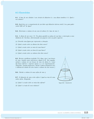 AUla 8: Cilindros, cones e esferas 113 
8.5 Exerc´ıcios 
8.1. A base de um cilindro ´e um c´ırculo de diˆametro 8, e sua altura tamb´em ´e 8. Qual o 
seu volume? 
8.2. Qual deve ser o comprimento de um tubo cujo diˆametro interno mede 2 cm, para poder 
conter 600 cm3 de ´agua? 
8.3. Determine o volume de um cone de altura 12 e base de raio 3. 
8.4. A altura de um cone ´e 9. Um plano paralelo ao plano de sua base o intercepta a uma 
distˆancia de 5 da base, determinando um pequeno cone na parte superior. 
(a) Desenhe uma figura que representa a situa¸c˜ao. 
(b) Qual a raz˜ao entre as alturas dos dois cones? 
(c) Qual a raz˜ao entre os raios de suas bases? 
(d) Qual a raz˜ao entre as ´areas de suas bases? 
(e) Qual a raz˜ao entre os volumes dos dois cones? 
Figura 8.10: – Exerc´ıcio 8.5 
. 
8.5. Reveja o problema resolvido 7.9 e diga o que ´e um tronco 
de cone, usando como referˆencia a figura 8.10. Em seguida, 
calcule o volume de um tronco de cone de altura 8 e raios 
das bases inferior e superior iguais a 4 e 6, respectivamente. 
(Sugest˜ao: usando propor¸c˜oes, calcule a altura integral do cone 
e subtraia do volume do cone maior o volume do cone menor.) 
8.6. Calcule o volume de uma esfera de raio 4. 
8.7. O diˆametro de uma certa esfera ´e igual ao raio de uma 
outra esfera. Responda: 
(a) Qual ´e a raz˜ao entre os raios das esferas? 
(b) Qual ´e a raz˜ao de seus volumes? 
Fundamentos de Geometria Espacial.indd 113 28/01/2013 11:09:58 
 