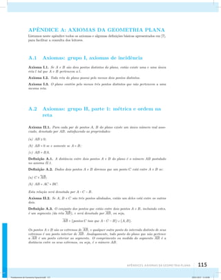 APˆENDICE A: AXIOMAS DA GEOMETRIA PLANA 
Listamos neste apˆendice todos os axiomas e algumas defini¸c˜oes b´asicas apresentados em [7], 
para facilitar a consulta dos leitores. 
A.1 Axiomas: grupo I, axiomas de incidˆencia 
Axioma I.1. Se A e B s˜ao dois pontos distintos do plano, ent˜ao existe uma e uma ´unica 
reta l tal que A e B pertencem a l. 
Axioma I.2. Toda reta do plano possui pelo menos dois pontos distintos. 
Axioma I.3. O plano cont´em pelo menos trˆes pontos distintos que n˜ao pertencem a uma 
mesma reta. 
A.2 Axiomas: grupo II, parte 1: m´etrica e ordem na 
Apêndices: AXIOMAS DA GEOMETRIA PLANA 115 
reta 
Axioma II.1. Para cada par de pontos A, B do plano existe um ´unico n´umero real asso-ciado, 
denotado por AB, satisfazendo as propriedades: 
(a) AB  0; 
(b) AB = 0 se e somente se A = B; 
(c) AB = BA. 
Defini¸c˜ao A.1. A distˆancia entre dois pontos A e B do plano ´e o n´umero AB postulado 
no axioma II.1. 
Defini¸c˜ao A.2. Dados dois pontos A e B diremos que um ponto C est´a entre A e B se: 
(a) C   
AB; 
(b) AB = AC + BC. 
Esta rela¸c˜ao ser´a denotada por A − C − B. 
Axioma II.2. Se A, B e C s˜ao trˆes pontos alinhados, ent˜ao um deles est´a entre os outros 
dois. 
Defini¸c˜ao A.3. O conjunto  
dos pontos que est˜ao entre dois pontos A e B, incluindo estes, 
´e um segmento (da reta 
AB), e ser´a denotado por AB, ou seja, 
AB = {pontos C tais que A − C − B}  {A,B}. 
Os pontos A e B s˜ao os extremos de AB, e qualquer outro ponto do intervalo distinto de seus 
extremos ´e um ponto interior de AB. Analogamente, todo ponto do plano que n˜ao pertence 
a AB ´e um ponto exterior ao segmento. O comprimento ou medida do segmento AB ´e a 
distˆancia entre os seus extremos, ou seja, ´e o n´umero AB. 
Fundamentos de Geometria Espacial.indd 115 28/01/2013 11:10:00 
 