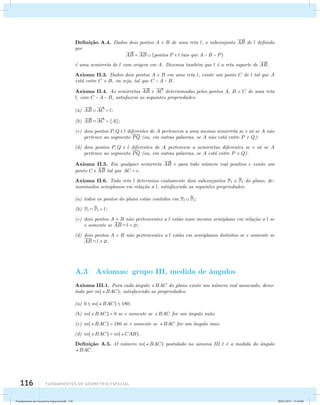 Defini¸c˜ao A.4. Dados dois pontos A e B de uma reta l, o subconjunto 
116 Fundamentos de geometria espacial 
 
AB de l definido 
por  
AB = AB  {pontos P  l tais que A − B − P} 
´e uma semirreta de l com origem em A. Dizemos tamb´em que l ´e a reta suporte de 
 
AB. 
Axioma II.3. Dados dois pontos A e B em uma reta l, existe um ponto C de l tal que A 
est´a entre C e B, ou seja, tal que C − A − B. 
Axioma II.4. As semirretas 
 
AB e 
 
AC determinadas pelos pontos A, B e C de uma reta 
l, com C − A − B, satisfazem as seguintes propriedades: 
(a) 
 
AB   
AC = l; 
(b) 
 
AB   
AC = {A}; 
(c) dois pontos P,Q  l diferentes de A pertencem a uma mesma semirreta se e s´o se A n˜ao 
pertence ao segmento PQ (ou, em outras palavras, se A n˜ao est´a entre P e Q); 
(d) dois pontos P,Q  l diferentes de A pertencem a semirretas diferentes se e s´o se A 
pertence ao segmento PQ (ou, em outras palavras, se A est´a entre P e Q). 
Axioma II.5. Em qualquer semirreta 
 
AB e para todo n´umero real positivo c existe um 
ponto C   
AB tal que AC = c. 
Axioma II.6. Toda reta l determina exatamente dois subconjuntos Pl e P 
l do plano, de-nominados 
semiplanos em rela¸c˜ao a l, satisfazendo as seguintes propriedades: 
(a) todos os pontos do plano est˜ao contidos em Pl P 
l; 
(b) Pl P 
l = l; 
(c) dois pontos A e B n˜ao pertencentes a l est˜ao num mesmo semiplano em rela¸c˜ao a l se 
e somente se AB  l = ; 
(d) dois pontos A e B n˜ao pertencentes a l est˜ao em semiplanos distintos se e somente se 
AB  l  . 
A.3 Axiomas: grupo III, medida de ˆangulos 
Axioma III.1. Para cada ˆangulo BAC do plano existe um n´umero real associado, deno-tado 
por m(BAC), satisfazendo as propriedades: 
(a) 0  m(BAC)  180; 
(b) m(BAC) = 0 se e somente se BAC for um ˆangulo nulo; 
(c) m(BAC) = 180 se e somente se BAC for um ˆangulo raso; 
(d) m(BAC) = m(CAB). 
Defini¸c˜ao A.5. O n´umero m(BAC) postulado no axioma III.1 ´e a medida do ˆangulo 
BAC. 
Fundamentos de Geometria Espacial.indd 116 28/01/2013 11:10:00 
 