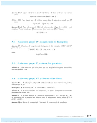 Axioma III.2. (a) Se BAC ´e um ˆangulo n˜ao trivial e D ´e um ponto em seu interior, 
Apêndices: AXIOMAS DA GEOMETRIA PLANA 117 
ent˜ao 
m(BAC) = m(BAD) +m(DAC). 
(b) Se BAC ´e um ˆangulo raso e D est´a em um dos lados do plano determinado por 
 
BC 
ent˜ao 
m(BAD) +m(DAC) = 180. 
Axioma III.3. Para toda semirreta 
 
AB, todo n´umero real a tal que 0  a  180, e cada 
semiplano P determinado por 
 
AB, existe uma ´unica semirreta 
 
AD  P tal que 
m(BAD) = a. 
A.4 Axiomas: grupo IV, congruˆencia de triˆangulos 
Axioma IV. (Caso LAL de congruˆencia de triˆangulos) Se dois triˆangulos ABC e DEF 
forem tais que 
AB  DE, AC  DF e BAC  EDF 
ent˜ao 
ABC  DEF. 
A.5 Axiomas: grupo V, axioma das paralelas 
Axioma V. Dada uma reta, por cada ponto que n˜ao lhe pertencente passa, no m´aximo, 
uma reta paralela a ela. 
A.6 Axiomas: grupo VI, axiomas sobre ´areas 
Axioma VI.1. A cada regi˜ao poligonal R est´a associado um ´unico n´umero real positivo, 
denotado por A(R). 
Defini¸c˜ao A.6. O n´umero A(R) do axioma VI.1 ´e a ´area de R. 
Axioma VI.2. Se dois triˆangulos s˜ao congruentes, as regi˜oes triangulares determinadas 
por eles tˆem a mesma ´area. 
Axioma VI.3. Se uma regi˜ao R ´e a uni˜ao de duas regi˜oes R1 e R2 tais que R1 e R2 
se interceptam em no m´aximo um n´umero finito de segmentos e pontos, ent˜ao A(R) = 
A(R1) + A(R2). 
Axioma VI.4. A ´area de um quadrado ´e o produto do comprimento de seus lados. 
Fundamentos de Geometria Espacial.indd 117 28/01/2013 11:10:01 
 