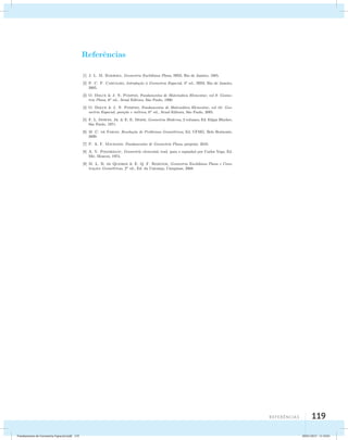 RReeffeerrˆeˆenncicaisas Bibliogr´aficas 
[1] J. L. M. Barbosa, Geometria Euclidiana Plana, SBM, Rio de Janeiro, 1985. 
[2] P. C. P. Carvalho, Introdu¸c˜ao `a Geometria Espacial, 4a ed., SBM, Rio de Janeiro, 
2005. 
[3] O. Dolce  J. N. Pompeo, Fundamentos de Matem´atica Elementar, vol 9: Geome-tria 
Plana, 6a ed., Atual Editora, S˜ao Paulo, 1990. 
[4] O. Dolce  J. N. Pompeo, Fundamentos de Matem´atica Elementar, vol 10: Geo-metria 
Espacial, posi¸c˜ao e m´etrica, 6a ed., Atual Editora, S˜ao Paulo, 2005. 
[5] F. L. Downs, Jr.  E. E. Moise, Geometria Moderna, 2 volumes, Ed. Edgar Blucher, 
S˜ao Paulo, 1971. 
[6] M .C. de Farias. Resolu¸c˜ao de Problemas Geom´etricos, Ed. UFMG, Belo Horizonte, 
2009. 
[7] P. A. F. Machado. Fundamentos de Geometria Plana, preprint, 2010. 
[8] A. V. Pogorelov, Geometr´ıa elemental, trad. para o espanhol por Carlos Vega, Ed. 
Mir, Moscou, 1974. 
[9] M. L. B. de Queiroz  E. Q. F. Rezende, Geometria Euclidiana Plana e Cons-tru 
¸c˜oes Geom´etricas, 2a ed., Ed. da Unicamp, Campinas, 2008. 
119 
Reefrêacins 119 
Fundamentos de Geometria Espacial.indd 119 28/01/2013 11:10:01 
 