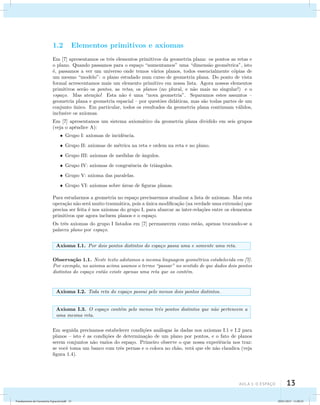 aula 1: O Espaço 13 
1.2 Elementos primitivos e axiomas 
Em [7] apresentamos os trˆes elementos primitivos da geometria plana: os pontos as retas e 
o plano. Quando passamos para o espa¸co “aumentamos” uma “dimens˜ao geom´etrica”, isto 
´e, passamos a ver um universo onde temos v´arios planos, todos essencialmente c´opias de 
um mesmo “modelo”: o plano estudado num curso de geometria plana. Do ponto de vista 
formal acrescentamos mais um elemento primitivo em nossa lista. Agora nossos elementos 
primitivos ser˜ao os pontos, as retas, os planos (no plural, e n˜ao mais no singular!) e o 
espa¸co. Mas aten¸c˜ao! Esta n˜ao ´e uma “nova geometria”. Separamos estes assuntos – 
geometria plana e geometria espacial – por quest˜oes did´aticas, mas s˜ao todas partes de um 
conjunto ´unico. Em particular, todos os resultados da geometria plana continuam v´alidos, 
inclusive os axiomas. 
Em [7] apresentamos um sistema axiom´atico da geometria plana dividido em seis grupos 
(veja o apˆendice A): 
Grupo I: axiomas de incidˆencia. 
Grupo II: axiomas de m´etrica na reta e ordem na reta e no plano. 
Grupo III: axiomas de medidas de ˆangulos. 
Grupo IV: axiomas de congruˆencia de triˆangulos. 
Grupo V: axioma das paralelas. 
Grupo VI: axiomas sobre ´areas de figuras planas. 
Para estudarmos a geometria no espa¸co precisaremos atualizar a lista de axiomas. Mas esta 
opera¸c˜ao n˜ao ser´a muito traum´atica, pois a ´unica modifica¸c˜ao (na verdade uma extens˜ao) que 
precisa ser feita ´e nos axiomas do grupo I, para abarcar as inter-rela¸c˜oes entre os elementos 
primitivos que agora incluem planos e o espa¸co. 
Os trˆes axiomas do grupo I listados em [7] permanecem como est˜ao, apenas trocando-se a 
palavra plano por espa¸co. 
Axioma I.1. Por dois pontos distintos do espa¸co passa uma e somente uma reta. 
Observa¸c˜ao 1.1. Neste texto adotamos a mesma linguagem geom´etrica estabelecida em [7]. 
Por exemplo, no axioma acima usamos o termo “passar” no sentido de que dados dois pontos 
distintos do espa¸co ent˜ao existe apenas uma reta que os cont´em. 
Axioma I.2. Toda reta do espa¸co possui pelo menos dois pontos distintos. 
Axioma I.3. O espa¸co cont´em pelo menos trˆes pontos distintos que n˜ao pertencem a 
uma mesma reta. 
Em seguida precisamos estabelecer condi¸c˜oes an´alogas `as dadas nos axiomas I.1 e I.2 para 
planos – isto ´e as condi¸c˜oes de determina¸c˜ao de um plano por pontos, e o fato de planos 
serem conjuntos n˜ao vazios do espa¸co. Primeiro observe o que nossa experiˆencia nos traz: 
se vocˆe toma um banco com trˆes pernas e o coloca no ch˜ao, ver´a que ele n˜ao claudica (veja 
figura 1.4). 
Fundamentos de Geometria Espacial.indd 13 28/01/2013 11:09:25 
 