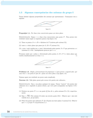 1.3 Algumas consequˆencias dos axiomas do grupo I 
Vamos deduzir algumas propriedades dos axiomas que apresentamos. Come¸camos com a 
seguinte 
16 Fundamentos de geometria espacial 
Figura 1.8 
Proposi¸c˜ao 1.1. Por duas retas concorrentes passa um ´unico plano. 
Demonstrac¸˜ao. Sejam r e s duas retas concorrentes num ponto P. Para provar este 
resultado vamos seguir os seguintes passos (veja figura 1.8): 
(1) Tome os pontos A  r e B  s distintos de P (existem pelo axioma I.2); 
(2) tome  o ´unico plano que passa por A, B e P (axioma I.4); 
(3) a reta r est´a contida em , pois ´e determinada pelos pontos A e P que pertencem a  
(axiomas I.1 e I.6). Analogamente prova-se que s  . 
Provamos assim que o plano  determinado pelos pontos A, B e P ´e o ´unico plano que 
cont´em simultaneamente as retas r e s. 
Figura 1.9 
Problema 1.3. Adapte a demonstra¸c˜ao da proposi¸c˜ao 1.1 para provar o seguinte fato: por 
uma reta r e um ponto P fora de r passa um ´unico plano (veja figura 1.9). 
Vejamos agora um resultado um pouco mais complicado. 
Teorema 1.2. Todo plano possui pelo menos trˆes pontos n˜ao colineares. 
Demonstrac¸˜ao. Seja  um plano qualquer do espa¸co. Vamos “marcar” trˆes pontos n˜ao 
colineares em  seguindo os passos abaixo, que vocˆe pode acompanhar nas figuras 1.10 e 
1.11: 
(1) Existem um ponto P   e um ponto Q fora de , pelos axiomas I.5 e I.8, respectiva-mente. 
(2) Seja r =  
PQ. Pelo axioma I.3 existe um terceiro ponto R  r. Observe que r n˜ao est´a 
contida em , j´a que Q  . 
(3) Pelos trˆes pontos n˜ao colineares P, Q e R passa um ´unico plano  (axioma I.4). Observe 
que r  , j´a que P e Q pertencem a . 
Fundamentos de Geometria Espacial.indd 16 28/01/2013 11:09:26 
 