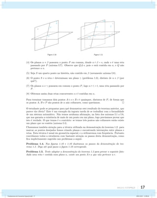 aula 1: O Espaço 17 
Figura 1.10 Figura 1.11 
(4) Os planos  e  possuem o ponto P em comum, donde    = s, onde s ´e uma reta 
passando por P (axioma I.7). Observe que Q  s, pois s est´a contida em , e Q n˜ao 
pertence a . 
(5) Seja S um quarto ponto na hist´oria, n˜ao contido em  (novamente axioma I.8). 
(6) O ponto S e a reta r determinam um plano  (problema 1.3), distinto de  e  (por 
quˆe?). 
(7) Os planos  e  possuem em comum o ponto P, logo    = t, uma reta passando por 
P. 
(8) Obtemos assim duas retas concorrentes s e t contidas em . 
Para terminar tomamos dois pontos A  s e B  t quaisquer, distintos de P, de forma que 
os pontos A, B e P s˜ao pontos de  n˜ao colineares, como quer´ıamos. 
O estudante pode se perguntar para quˆe demonstrar este resultado do teorema anterior, que 
parece t˜ao ´obvio? Este ´e um exemplo da ingrata tarefa de se trabalhar com a formalidade 
de um sistema axiom´atico. N˜ao temos nenhuma afirma¸c˜ao, na lista dos axiomas I.1 a I.8, 
que nos garanta a existˆencia de mais de um ponto em um plano, logo precisamos provar que 
isto ´e verdade. O que temos ´e o contr´ario: se temos trˆes pontos n˜ao colineares ent˜ao existe 
um plano que os cont´em (axioma I.4). 
Chamamos tamb´em aten¸c˜ao para a t´ecnica utilizada na demonstra¸c˜ao do teorema 1.2: para 
marcar os pontos desejados fomos criando planos e encontrando interse¸c˜oes entre planos e 
retas. Esta t´ecnica ´e usual em geometria espacial, e a utilizaremos com frequˆencia. Portanto 
convidamos todos a estudarem com bastante aten¸c˜ao os passos desta demonstra¸c˜ao, como 
fica implicitamente sugerido nos problemas a seguir. 
Problema 1.4. Nas figuras 1.10 e 1.10 ilustramos os passos da demonstra¸c˜ao do teo-rema 
1.2. Diga at´e qual passo a figura 1.10 corresponde. 
Problema 1.5. Tente adaptar a demonstra¸c˜ao do teorema 1.2 para provar o seguinte fato: 
dada uma reta r contida num plano , existe um ponto A   que n˜ao pertence a r. 
Fundamentos de Geometria Espacial.indd 17 28/01/2013 11:09:26 
 