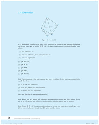 1.4 Exerc´ıcios 
18 Fundamentos de geometria espacial 
Figura 1.12: – Exerc´ıcio 1.1 
1.1. Analisando visualmente a figura 1.12, onde deve-se considerar que o ponto D n˜ao est´a 
no mesmo plano que os pontos A, B e P, decida se os pontos nos conjuntos listados mais 
abaixo 
(i) s˜ao colineares ou 
(ii) n˜ao s˜ao colineares, mas s˜ao coplanares ou 
(iii) n˜ao s˜ao coplanares. 
(a) {A,B,C,D}; 
(b) {A,B,D}; 
(c) {P,D,Q}; 
(d) {P,B,C}; 
(e) {A,B,C,Q}. 
1.2. Indique quantas retas podem passar por pares escolhidos dentre quatro pontos distintos 
A, B, C e D se 
(a) A, B e C s˜ao colineares; 
(b) cada trˆes pontos n˜ao s˜ao colineares; 
(c) os pontos n˜ao s˜ao coplanares. 
Fa¸ca um desenho de cada situa¸c˜ao poss´ıvel. 
1.3. Vimos que trˆes pontos n˜ao colineares no espa¸co determinam um ´unico plano. Prove 
que se os trˆes pontos s˜ao colineares, ent˜ao existem infinitos planos que os contˆem. 
1.4. Sejam A, B e C trˆes pontos n˜ao colineares, e seja  o plano determinado por eles. 
Prove que os lados do triˆangulo ABC est˜ao contidos em . 
Fundamentos de Geometria Espacial.indd 18 28/01/2013 11:09:26 
 