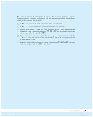 1.5. Sejam A, B, C e D quatro pontos do espa¸co. Decida se cada afirma¸c˜ao a seguir ´e 
verdadeira ou falsa. Justifique cada resposta com uma demonstra¸c˜ao ou um contraexemplo, 
e fa¸ca um desenho para cada situa¸c˜ao. 
(a) Se AB e CD possuem um ponto em comum, ent˜ao s˜ao coplanares. 
(b) Se AB e CD n˜ao possuem pontos em comum ent˜ao n˜ao s˜ao coplanares. 
(c) Suponha que os pontos A, B e C n˜ao sejam colineares. Seja  o plano determinado por 
estes pontos. Se D   ent˜ao os segmentos DA, DB e DC n˜ao interceptam nenhum dos 
interiores dos lados do triˆangulo ABC. 
(d) Seja, como no item anterior,  o plano determinado pelos pontos n˜ao colineares A, B e 
C. Se D   ent˜ao pelo menos um dos segmentos DA, DB ou DC intercepta o interior 
de algum lado de ABC. 
(e) Ainda nas condi¸c˜oes do item anterior. Se um dos segmentos DA, DB ou DC intercepta 
aula 1: O Espaço 19 
o interior de algum lado de ABC ent˜ao D  . 
Fundamentos de Geometria Espacial.indd 19 28/01/2013 11:09:26 
 