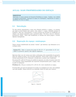 AULA2: MAIS PROPRIEDADES DO ESPAC¸O 
OBJETIVOS 
Apresentar os outros axiomas da Geometria Euclidiana no espa¸co. Analisar, com cuidado, 
as seguintes propriedades: separa¸c˜ao do espa¸co em semiespa¸cos, congruˆencias no espa¸co, e 
paralelismo de retas no espa¸co. 
Aula 2 – Mais propriedades do espaço 21 
2.1 Introdu¸c˜ao 
Na aula anterior apresentamos o nosso novo elemento primitivo, o espa¸co, e os axiomas 
que regem as inter-rela¸c˜oes entre pontos, retas, planos e o espa¸co, chamados axiomas de 
incidˆencia. Estes s˜ao, essencialmente, os ´unicos axiomas que precisam ser modificados em 
rela¸c˜ao a um sistema axiom´atico para a geometria plana. Os outros, como j´a o dissemos, 
permanecem v´alidos. Nesta aula estudaremos os axiomas dos outros grupos e veremos 
algumas consequˆencias. 
2.2 Separa¸c˜ao do espa¸co: semiespa¸cos 
Vamos come¸car estabelecendo um axioma “curioso”, que sintetiza o que afirmamos na in-trodu 
¸c˜ao acima: 
Axioma E.1. Todos os axiomas dos grupos II, III, IV e V, apresentados em [7], s˜ao 
v´alidos na geometria espacial, salvo algumas adapta¸c˜oes. 
Queremos dizer com este axioma que todas as afirma¸c˜oes sobre propriedades da geometria 
plana s˜ao v´alidas no espa¸co, com as devidas adapta¸c˜oes. Vamos ent˜ao “passar os olhos” nos 
axiomas apresentados em [7], chamando a aten¸c˜ao para os pontos mais complicados. 
Os axiomas II.1 a II.5 de [7] tratam de medida de segmentos, da ordem de pontos numa reta 
e de semirretas. Estas propriedades s˜ao transcritas automaticamente para o espa¸co, como 
se pode ver facilmente. 
Problema 2.1. Reveja os axiomas II.1 a II.5 de [7] e tente visualiz´a-los no espa¸co. 
O axioma II.6, que trata da separa¸c˜ao de um plano em semiplanos por retas, ser´a analisado 
com mais detalhes. Vamos reescrever seu enunciado, dentro de nosso novo contexto. 
Figura 2.1: – Axioma II.6 
Fundamentos de Geometria Espacial.indd 21 28/01/2013 11:09:28 
 