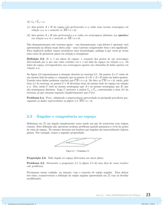 (b) E E 
 = ; 
(c) dois pontos A e B do espa¸co n˜ao pertencentes a  est˜ao num mesmo semiespa¸co em 
Aula 2 – Mais propriedades do espaço 23 
rela¸c˜ao a  se e somente se AB   = ; 
(d) dois pontos A e B n˜ao pertencentes a  est˜ao em semiespa¸cos distintos (ou opostos) 
em rela¸c˜ao a  se e somente se AB    . 
N˜ao demonstraremos este teorema agora – sua demonstra¸c˜ao, cuja leitura ´e opcional, ser´a 
apresentada na ´ultima se¸c˜ao desta aula – mas ´e preciso compreender bem o seu significado. 
Para explic´a-lo melhor vamos estabelecer uma terminologia, an´aloga `a que vocˆes j´a viram 
num curso de geometria plana em rela¸c˜ao a semiplanos: 
Defini¸c˜ao 2.2. Se  ´e um plano do espa¸co, o conjunto dos pontos de um semiespa¸co 
determinado por  que n˜ao est˜ao contidos em  ´e um lado do espa¸co em rela¸c˜ao a . Os 
lados do espa¸co correspondentes aos semiespa¸cos opostos s˜ao chamados de lados opostos em 
rela¸c˜ao a . 
Na figura 2.2 representamos a situa¸c˜ao descrita no teorema 2.1. Os pontos A e C est˜ao de 
um mesmo lado do plano , enquanto que os pontos A e B, e A e D est˜ao em lados opostos. 
Usando estes dados podemos concluir que CB    . De fato, se CB   = , ent˜ao, pelo 
item (c) do teorema, os pontos C e B deveriam estar do mesmo lado do espa¸co em rela¸c˜ao 
a . Ora, ent˜ao C est´a no mesmo semiespa¸co que A e no mesmo semiespa¸co que B, que 
s˜ao semiespa¸cos distintos. Logo C pertence a ambos E e E 
, contrariando o item (b) do 
teorema, j´a que estamos supondo (implicitamente) que C  . 
Problema 2.4. Prove, adaptando a argumenta¸c˜ao apresentada no par´agrafo precedente que, 
seguindo os dados representados na figura 2.2, BD   = . 
2.3 ˆAngulos e congruˆencia no espa¸co 
Definimos em [7] um ˆangulo simplesmente como sendo um par de semirretas com origem 
comum. Esta defini¸c˜ao n˜ao apresenta nenhum problema quando passamos a vˆe-la do ponto 
de vista do espa¸co. No entanto devemos nos lembrar que ˆangulos s˜ao essencialmente objetos 
planos. Por exemplo, temos a seguinte propriedade: 
Figura 2.3: – Proposi¸c˜ao 2.3 
Proposi¸c˜ao 2.3. Todo ˆangulo no espa¸co determina um ´unico plano. 
Problema 2.5. Demonstre a proposi¸c˜ao 2.3 (a figura 2.3 d´a uma dica de como resolver 
este problema). 
Precisamos tomar cuidado, no entanto, com o conceito de regi˜ao angular. Para deixar 
isto claro, transcrevemos a defini¸c˜ao de regi˜ao angular apresentada em [7] com as devidas 
modifica¸c˜oes. 
Fundamentos de Geometria Espacial.indd 23 28/01/2013 11:09:28 
 