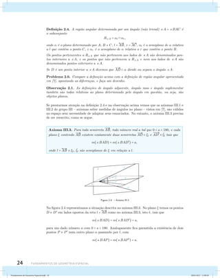 Defini¸c˜ao 2.4. A regi˜ao angular determinada por um ˆangulo (n˜ao trivial) A = BAC ´e 
o subconjunto 
24 Fundamentos de geometria espacial 
RA = l  r, 
onde  ´e o plano determinado por A, B e C, l =  
AB, r =  
AC, l ´e o semiplano de  relativo 
a l que cont´em o ponto C, e r ´e o semiplano de  relativo a r que cont´em o ponto B. 
Os pontos pertencentes a RA que n˜ao pertencem aos lados de A s˜ao denominados pon-tos 
interiores a A, e os pontos que n˜ao pertencem a RA e nem aos lados de A s ˜ao 
denominados pontos exteriores a A. 
Se D ´e um ponto interior a A dizemos que 
 
AD   divide ou separa o ˆangulo A. 
Problema 2.6. Compare a defini¸c˜ao acima com a defini¸c˜ao de regi˜ao angular apresentada 
em [7], apontando as diferen¸cas, e fa¸ca um desenho. 
Observa¸c˜ao 2.1. As defini¸c˜oes de ˆangulo adjacente, ˆangulo raso e ˆangulo suplementar 
tamb´em s˜ao todas relativas ao plano determinado pelo ˆangulo em quest˜ao, ou seja, s˜ao 
objetos planos. 
Se prestarmos aten¸c˜ao na defini¸c˜ao 2.4 e na observa¸c˜ao acima vemos que os axiomas III.1 e 
III.2 do grupo III – axiomas sobre medidas de ˆangulos no plano – vistos em [7], s˜ao v´alidos 
no espa¸co sem necessidade de adaptar seus enunciados. No entanto, o axioma III.3 precisa 
de ser reescrito, como se segue. 
Axioma III.3. Para toda semirreta 
 
AB, todo n´umero real a tal que 0  a  180, e cada 
plano  contendo 
 
AB existem exatamente duas semirretas 
 
AD  l e 
 
AD  ˜l tais que 
m(BAD) = m(BAD) = a, 
onde l =  
AB e l, ˜l s˜ao semiplanos de  em rela¸c˜ao a l. 
Figura 2.4: – Axioma III.3 
Na figura 2.4 representamos a situa¸c˜ao descrita no axioma III.3. No plano  temos os pontos 
D e D em lados opostos da reta l =  
AB como no axioma III.3, isto ´e, tais que 
m(BAD) = m(BAD) = a, 
para um dado n´umero a com 0  a  180. Analogamente fica garantida a existˆencia de dois 
pontos P e P num outro plano  passando por l, com 
m(BAP) = m(BAP) = a. 
Fundamentos de Geometria Espacial.indd 24 28/01/2013 11:09:28 
 