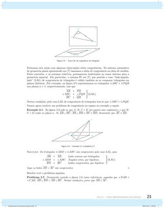 Figura 2.5: – Caso LAL de congruˆencia de triˆangulos 
Fechamos esta se¸c˜ao com algumas observa¸c˜oes sobre congruˆencias. No sistema axiom´atico 
de geometria plana apresentado em [7] baseamos a ideia de congruˆencia na ideia de medida. 
Estes conceitos, e os axiomas relativos, permanecem inalterados no nosso sistema para a 
geometria espacial. Em particular, o axioma IV em [7], que postula o caso “lado-ˆangulo-lado” 
(LAL) de congruˆencia de triˆangulos ´e v´alido tamb´em ao se comparar triˆangulos em 
planos distintos. Por exemplo, na figura 2.5 representamos os triˆangulos ABC e PQR 
nos planos  e , respectivamente, tais que 
Aula 2 – Mais propriedades do espaço 25 
AB  PQ 
ABC  PQR 
BC  QR 
 
(LAL) 
Nestas condi¸c˜oes, pelo caso LAL de congruˆencia de triˆangulos tem-se que ABC  PQR. 
Vamos agora resolver um problema de congruˆencia no espa¸co no exemplo a seguir. 
Exemplo 2.1. Na figura 2.6 sabe-se que A, B, C e D s˜ao pontos n˜ao coplanares, e que B, 
C e D est˜ao no plano . Se AB  BC, AB  BD e BC  BD, demonstre que AC  AD. 
 
A 
B 
C 
D 
Figura 2.6: – Exemplo 2.1 e problema 2.7 
Soluc¸˜ao: Os triˆangulos ABD e ABC s˜ao congruentes pelo caso LAL, pois 
AB  AB Lado comum aos triˆangulos; 
ABD  ABC ˆ Angulos retos, por hip´otese; 
BD  BC Lados congruentes, por hip´otese. 
 
(LAL) 
Logo os lados AD e AC s˜ao congruentes.  
Resolva vocˆe o problema seguinte. 
Problema 2.7. Novamente usando a figura 2.6 como referˆencia, suponha que DAB  
CAB, AB  BD e AB  BC. Nestas condi¸c˜oes, prove que AD  AC. 
Fundamentos de Geometria Espacial.indd 25 28/01/2013 11:09:28 
 