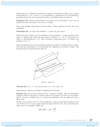 Demonstrac¸˜ao. Reduzimos o problema no espa¸co a um problema no plano: seja  o plano 
determinado por r e P, e tome s   a reta paralela a r passando por P, cuja existˆencia ´e 
garantida pelo que foi visto em geometria plana. A unicidade segue do axioma V. 
Problema 2.10. Reveja a demonstra¸c˜ao da existˆencia de retas paralelas em um texto de 
fundamentos geometria plana, como [7], por exemplo. 
Duas retas paralelas determinam um ´unico plano. Vamos registrar este fato como uma 
proposi¸c˜ao. 
Proposi¸c˜ao 2.8. Por duas retas paralelas r e l passa um ´unico plano. 
Demonstrac¸˜ao. Observe que, por defini¸c˜ao, as retas paralelas r e l est˜ao contidas em um 
plano . Suponha que exista um outro plano  contendo r e l. Se P ´e um ponto de l, 
ent˜ao  ´e determinado por r e P. Mas  tamb´em ´e determinado por r e P donde, pelo 
problema 1.3,  = . 
V´arias propriedades que as retas paralelas obedecem no plano se transferem para o espa¸co. 
Uma das mais importantes ´e a transitividade que registramos no teorema a seguir, cuja 
demonstra¸c˜ao ser´a apresentada na se¸c˜ao 2.5. 
 
Aula 2 – Mais propriedades do espaço 27 
t 
r 
  
s 
Figura 2.9: – Teorema 2.9 
Teorema 2.9. Se r, s e t s˜ao retas tais que r  s e s  t ent˜ao r  t. 
Apresentamos a seguir um exemplo de aplica¸c˜ao deste teorema. 
Exemplo 2.2. Em geometria plana prova-se o seguinte resultado: dado um quadril´atero 
qualquer ABCD num plano, os pontos m´edios de seus lados s˜ao v´ertices de um paralelo-gramo. 
O mesmo resultado vale se os v´ertices do quadril´atero n˜ao s˜ao coplanares (veja a 
figura 2.10) 
De fato, tome 4 pontos A, B, C e D n˜ao coplanares, e seja  o plano determinado por A, B 
e D. Sejam M, N, P e Q os pontos m´edios dos lados AB, BC, CD e DA, respectivamente. 
Ent˜ao temos, no triˆangulo ABD, que 
MP  BD e MP = BD 
2 
. 
Fundamentos de Geometria Espacial.indd 27 28/01/2013 11:09:29 
 