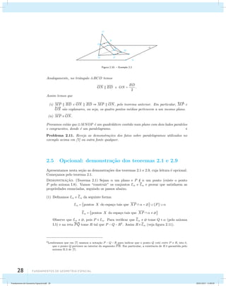 28 Fundamentos de geometria espacial 
 
A 
B 
D 
C 
O 
N 
P 
M 
Figura 2.10: – Exemplo 2.2 
Analogamente, no triˆangulo BCD temos 
ON  BD e ON = BD 
2 
. 
Assim temos que 
(i) MP  BD e ON  BD  MP  ON, pelo teorema anterior. Em particular, 
 
MP e 
 
ON s˜ao coplanares, ou seja, os quatro pontos m´edios pertencem a um mesmo plano. 
(ii) MP  ON. 
Provamos ent˜ao que MNOP ´e um quadril´atero contido num plano com dois lados paralelos 
e congruentes, donde ´e um paralelogramo.  
Problema 2.11. Reveja as demonstra¸c˜oes dos fatos sobre paralelogramos utilizados no 
exemplo acima em [7] ou outra fonte qualquer. 
2.5 Opcional: demonstra¸c˜ao dos teoremas 2.1 e 2.9 
Apresentamos nesta se¸c˜ao as demonstra¸c˜oes dos teoremas 2.1 e 2.9, cuja leitura ´e opcional. 
Come¸camos pelo teorema 2.1. 
Demonstrac¸˜ao. (Teorema 2.1) Sejam  um plano e P   um ponto (existe o ponto 
P pelo axioma I.8). Vamos “construir” os conjuntos E e E 
 e provar que satisfazem as 
propriedades enunciadas, seguindo os passos abaixo. 
(1) Definamos E e E 
 da seguinte forma: 
E = pontos X do espa¸co tais que XP   =   {P}   
E 
 = pontos X do espa¸co tais que XP     
Observe que E  , pois P  E. Para verificar que E 
   tome Q   (pelo axioma 
I.5) e na reta 
 
PQ tome R tal que P −Q − R2. Assim R E 
 (veja figura 2.11). 
2Lembramos que em [7] usamos a nota¸c˜ao P − Q − R para indicar que o ponto Q est´a entre P e R, isto ´e, 
que o ponto Q pertence ao interior do segmento PR. Em particular, a existˆencia de R ´e garantida pelo 
axioma II.3 de [7]. 
Fundamentos de Geometria Espacial.indd 28 28/01/2013 11:09:29 
 