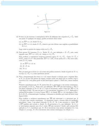 Aula 2 – Mais propriedades do espaço 29 
Figura 2.11 
(2) O item (a) do teorema ´e consequˆencia direta da defini¸c˜ao dos conjuntos E e E 
: dado 
um ponto X qualquer do espa¸co, podem acontecer duas coisas: 
(a) ou XP   = , donde X  E; 
(b) ou XP   , donde X E 
 (observe que este ´ultimo caso engloba a possibilidade 
X  .). 
Logo todos os pontos do espa¸co est˜ao em E E 
. 
(3) Para provar (b) tomemos X  . Ent˜ao X  E por defini¸c˜ao, e X  E 
 pois, neste 
segundo caso, XP   = {X}  . Assim   E E 
. 
Para verificar a continˆencia rec´ıproca tomemos agora X  E E 
. Como X  E 
 e 
P E 
 ent˜ao X  P. Em particular XP   = {D}, D um ponto de . Por outro lado, 
como X  E ent˜ao 
(i) ou XP   = , ou 
(ii) X = P, ou 
(iii) X  . 
Ora, j´a vimos que os itens (i) e (ii) acima n˜ao podem acontecer, donde s´o pode ser X  , 
ou seja, E E 
  , como quer´ıamos provar. 
(4) Para a demonstra¸c˜ao dos itens (c) e (d) vamos chamar a aten¸c˜ao para o seguinte fato: 
se P, A e B s˜ao trˆes pontos do espa¸co, sempre existe um plano que os cont´em (veja o 
exerc´ıcio 1.3), e este plano pode ou n˜ao interceptar o plano . Posto isto, vamos analisar 
(c). 
Primeiro suponhamos que A e B, pontos fora de , perten¸cam a um mesmo semiespa¸co, 
por exemplo, A, B  E. Neste caso, por defini¸c˜ao, AP e BP n˜ao interceptam . Seja  
um plano contendo A, B e P. Se  e  n˜ao se encontram, ent˜ao ´e claro que AB  =  
(veja figura 2.12d). No caso em que  e  se encontram, tomemos  = l. Aplicando o 
axioma II.6 ao plano  e `a reta l vemos ABl = , donde AB =  (veja figura 2.12a). 
Se A, B E 
 a demonstra¸c˜ao ´e an´aloga, e deixamos os detalhes por conta do leitor (veja 
figura 2.12c). 
Para verificar a rec´ıproca suponhamos que AB n˜ao intercepte  e provemos que A 
e B est˜ao num mesmo semiespa¸co. O argumento segue a mesma ideia do par´agrafo 
precedente: tome  um plano contendo A, B e P. Se  n˜ao encontra , ent˜ao AP 
e BP tamb´em n˜ao cortam , donde A e B pertencem a E, por defini¸c˜ao. Se  e  
se interceptam segundo uma reta l, ent˜ao AB n˜ao encontra l donde, pelo axioma II.6 
aplicado a  e l, conclu´ımos que A e B se encontram num mesmo semiplano de  em 
rela¸c˜ao a l, ou seja, A e B se encontram num mesmo semiespa¸co em rela¸c˜ao a . 
Fundamentos de Geometria Espacial.indd 29 28/01/2013 11:09:29 
 