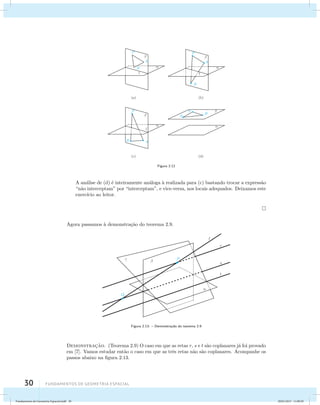 30 Fundamentos de geometria espacial 
 
P 
A 
l 
 
B 
(a) 
 
P 
A 
l 
 
B 
(b) 
P  
(d) 
 
P 
 
l 
A 
B 
(c) 
 
A 
B 
Figura 2.12 
A an´alise de (d) ´e inteiramente an´aloga `a realizada para (c) bastando trocar a express˜ao 
“n˜ao interceptam” por “interceptam”, e vice-versa, nos locais adequados. Deixamos este 
exerc´ıcio ao leitor. 
Agora passamos `a demonstra¸c˜ao do teorema 2.9. 
t 
Q 
l 
P 
r 
 
  
s 
Figura 2.13: – Demonstra¸c˜ao do teorema 2.9 
Demonstrac¸˜ao. (Teorema 2.9) O caso em que as retas r, s e t s˜ao coplanares j´a foi provado 
em [7]. Vamos estudar ent˜ao o caso em que as trˆes retas n˜ao s˜ao coplanares. Acompanhe os 
passos abaixo na figura 2.13. 
Fundamentos de Geometria Espacial.indd 30 28/01/2013 11:09:29 
 