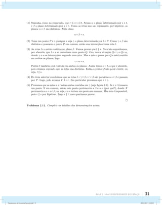 (1) Suponha, como no enunciado, que r  s e s  t. Sejam  o plano determinado por s e t, 
e  o plano determinado por s e r. Como as retas n˜ao s˜ao coplanares, por hip´otese, os 
planos  e  s˜ao distintos. Al´em disso 
Aula 2 – Mais propriedades do espaço 31 
   = s. 
(2) Tome um ponto P  r qualquer e seja  o plano determinado por t e P. Como  e  s˜ao 
distintos e possuem o ponto P em comum, ent˜ao sua interse¸c˜ao ´e uma reta l. 
(3) As retas l e s est˜ao contidas no plano . Vamos provar que l  s. Para isto suponhamos, 
por absurdo, que l e s se encontram num ponto Q. Ora, nesta situa¸c˜ao Q   e Q  , 
donde  e  se interceptam segundo uma reta. Mas a reta s passa por Q e est´a contida 
em ambos os planos, logo 
   = s. 
Por´em t tamb´em est´a contida em ambos os planos. Assim temos s = t, o que ´e absurdo, 
pois estamos supondo que as retas s˜ao distintas. Ent˜ao o ponto Q n˜ao pode existir, ou 
seja, l  s. 
(4) Do item anterior conclu´ımos que as retas l =   e r   s˜ao paralelas a s   e passam 
por P. Logo, pelo axioma V, l = r. Em particular provamos que r  . 
(5) Provamos que as retas r e t est˜ao ambas contidas em  (veja figura 2.9). Se r e t tivessem 
um ponto X em comum, ent˜ao este ponto pertenceria a  e a  (por quˆe?), donde X 
pertenceria a s = , ou seja, r e s teriam um ponto em comum. Mas isto ´e imposs´ıvel, 
pois r  s por hip´otese. Logo r  t, com quer´ıamos provar. 
Problema 2.12. Complete os detalhes das demonstra¸c˜oes acima. 
Fundamentos de Geometria Espacial.indd 31 28/01/2013 11:09:29 
 
