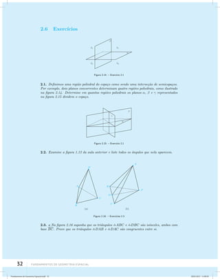 2.6 Exerc´ıcios 
32 Fundamentos de geometria espacial 
Figura 2.14: – Exerc´ıcio 2.1 
2.1. Definimos uma regi˜ao poliedral do espa¸co como sendo uma interse¸c˜ao de semiespa¸cos. 
Por exemplo, dois planos concorrentes determinam quatro regi˜oes poliedrais, como ilustrado 
na figura 2.14. Determine em quantas regi˜oes poliedrais os planos ,  e  representados 
na figura 2.15 dividem o espa¸co. 
Figura 2.15: – Exerc´ıcio 2.1 
2.2. Examine a figura 1.12 da aula anterior e liste todos os ˆangulos que nela aparecem. 
Figura 2.16: – Exerc´ıcios 2.3 
2.3. a Na figura 2.16 suponha que os triˆangulos ABC e DBC s˜ao is´osceles, ambos com 
base BC. Prove que os triˆangulos DAB e DAC s˜ao congruentes entre si. 
Fundamentos de Geometria Espacial.indd 32 28/01/2013 11:09:29 
 