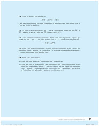 Aula 2 – Mais propriedades do espaço 33 
2.4. Ainda na figura 2.16a suponha que 
ADB  BDC  CDA 
e que todos os segmentos com uma extremidade no ponto D sejam congruentes entre si. 
Prove que ABC ´e equil´atero. 
2.5. Na figura 2.16b os triˆangulos ABC e PBC s˜ao is´osceles, ambos com base BC. Se 
AD ´e bissetriz de BAC, prove que PD ´e bissetriz de BPC. 
2.6. Neste exerc´ıcio usaremos novamente a figura 2.16b como referˆencia. Suponha que 
PBC  ABC e que D ´e um ponto qualquer entre B e C. Nestas condi¸c˜oes prove que 
DAP  DPA. 
2.7. Sejam r e s retas concorrentes e  o plano por elas determinado. Seja s  s uma reta 
concorrente com r e paralela a s. Prove que s  . Conclua que todas as retas paralelas a 
s e concorrentes com r est˜ao contidas em . 
2.8. Sejam r e s retas reversas. 
(a) Prove que existe uma reta s concorrente com r e paralela a s. 
(b) Prove que todas as retas paralelas a s e concorrentes com r est˜ao contidas num mesmo 
plano que, em particular, cont´em r. (Sugest˜ao: observe que se s ´e uma reta concorrente 
com r e paralela a s ent˜ao todas as retas concorrentes com r e paralelas a s s˜ao paralelas 
a s (justifique esta afirma¸c˜ao) e aplique o exerc´ıcio anterior.) 
Fundamentos de Geometria Espacial.indd 33 28/01/2013 11:09:30 
 