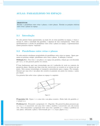 AUla 3: Paralelismo no esapço 35 
AULA3: PARALELISMO NO ESPAC¸O 
OBJETIVOS 
Estudar o paralelismo entre retas e planos, e entre planos. Estudar as posi¸c˜oes relativas 
entre retas e planos no espa¸co. 
3.1 Introdu¸c˜ao 
Na aula anterior fomos apresentados, na se¸c˜ao 2.4, `as retas paralelas no espa¸co, e vimos o 
axioma V, sobre a unicidade das paralelas, e algumas de suas consequˆencias. Nesta aula 
aprofundaremos o estudo de paralelismo entre retas e planos no espa¸co, e apresentaremos 
nossos primeiros objetos “espaciais”. 
3.2 Paralelismo entre retas e planos 
Na aula anterior estudamos propriedades de paralelismo entre retas no espa¸co. Agora pas-samos 
ao pr´oximo est´agio: paralelismo entre retas e planos. A defini¸c˜ao ´e natural: 
Defini¸c˜ao 3.1. Uma reta r e um plano  no espa¸co s˜ao paralelos, rela¸c˜ao que ser´a denotada 
por r  , se n˜ao possuem pontos em comum. 
´E 
bom lembrarmos aqui uma terminologia que j´a ´e conhecida de vocˆes no contexto da 
geometria plana: dizemos que duas retas s˜ao concorrentes ou secantes se se cortam em um 
ponto. Esta mesma terminologia se transporta naturalmente para o espa¸co. Por exemplo, 
dizemos que uma reta e um plano s˜ao secantes se possuem um ponto em comum, e assim 
por diante. 
Um primeiro fato sobre retas e planos no espa¸co ´e o seguinte: 
Figura 3.1 
Proposi¸c˜ao 3.2. Sejam r e  uma reta e um plano secantes. Ent˜ao toda reta paralela a r 
´e secante a . 
Problema 3.1. Demonstre a proposi¸c˜ao 3.2. (Sugest˜ao: Em geometria plana provamos que 
se r  s e r ´e concorrente com uma reta t ent˜ao s tamb´em ´e concorrente com esta mesma 
reta. Para demonstrar a proposi¸c˜ao tome uma reta s paralela a r e reduza o problema ao 
caso plano, utilizando o plano  determinado por r e s (veja a figura 3.1).) 
Fundamentos de Geometria Espacial.indd 35 28/01/2013 11:09:31 
 