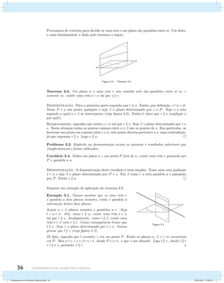 Precisamos de crit´erios para decidir se uma reta e um plano s˜ao paralelos entre si. Um deles, 
o mais fundamental, ´e dado pelo teorema a seguir. 
36 Fundamentos de geometria espacial 
Figura 3.2: – Teorema 3.3 
Teorema 3.3. Um plano  e uma reta r n˜ao contida nele s˜ao paralelos entre si se, e 
somente se, existir uma reta s   tal que s  r. 
Demonstrac¸˜ao. Para a primeira parte suponha que r  . Ent˜ao, por defini¸c˜ao, r = . 
Tome P   um ponto qualquer e seja  o plano determinado por r e P. Seja s a reta 
segundo a qual  e  se interceptam (veja figura 3.2). Ent˜ao ´e claro que r  s (explique o 
por quˆe!). 
Reciprocamente, suponha que exista s   tal que r  s. Seja  o plano determinado por r e 
s. Nesta situa¸c˜ao todos os pontos comuns entre  e  s˜ao os pontos de s. Em particular, se 
houvesse um ponto em comum entre r e , este ponto deveria pertencer a s, uma contradi¸c˜ao, 
j´a que supomos r  s. Logo r  . 
Problema 3.2. Explicite na demonstra¸c˜ao acima os axiomas e resultados anteriores que 
(implicitamente) foram utilizados. 
Corol´ario 3.4. Dados um plano  e um ponto P fora de , existe uma reta r passando por 
P e paralela a . 
Demonstrac¸˜ao. A demonstra¸c˜ao deste corol´ario ´e bem simples. Tome uma reta qualquer 
s   e seja  o plano determinado por P e s. Em  tome r a reta paralela a s passando 
por P. Ent˜ao s  . 
Figura 3.3 
Vejamos um exemplo de aplica¸c˜ao do teorema 3.3. 
Exemplo 3.1. Vamos mostrar que se uma reta r 
´e paralela a dois planos secantes, ent˜ao ´e paralela `a 
interse¸c˜ao destes dois planos. 
Sejam  e  planos secantes e paralelos a r. Seja 
l =   . Ora, como r  , existe uma reta s   
tal que r  s. Analogamente, como r  , existe uma 
reta t   com r  t. Como consequˆencia temos que 
t  s. Seja  o plano determinado por t e s. Vamos 
provar que l   (veja figura 3.3). 
De fato, suponha que l encontre  em um ponto P. Ent˜ao os planos ,  e  se encontram 
em P. Mas  = s e   = t, donde P  st, o que ´e um absurdo. Logo l  , donde l  t 
e l  s e, portanto, l  r.  
Fundamentos de Geometria Espacial.indd 36 28/01/2013 11:09:32 
 