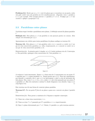 Problema 3.3. Mostre que se ,  e  s˜ao trˆes planos que se encontram em um ponto, ent˜ao 
n˜ao pode existir uma reta paralela aos trˆes simultaneamente. (Sugest˜ao: tome r paralela a 
 e , por exemplo. Pelo exemplo anterior r ´e paralela a l =   . Verifique que  e l s ˜ao 
secantes e aplique a proposi¸c˜ao 3.2). 
AUla 3: Paralelismo no esapço 37 
3.3 Paralelismo entre planos 
A pr´oxima etapa ´e estudar o paralelismo entre planos. A defini¸c˜ao natural de planos paralelos 
´e 
Defini¸c˜ao 3.5. Dois planos  e  s˜ao paralelos se n˜ao possuem pontos em comum. Esta 
rela¸c˜ao ser´a denotada por   . 
Apresentamos um crit´erio para testar paralelismo de planos an´alogo ao teorema 3.3. 
Teorema 3.6. Dois planos  e  s˜ao paralelos entre si se e somente se existir em  um 
par de retas concorrentes paralelas a . (Ou, reciprocamente, se e somente se existir em  
um par de retas concorrentes paralelas a ). 
Demonstrac¸˜ao. A primeira parte ´e simples: se    ent˜ao nenhuma reta de  intercepta 
. Em particular, quaisquer retas concorrentes de  s˜ao paralelas a . 
Figura 3.4 
A rec´ıproca ´e mais interessante. Sejam r e s duas retas de  concorrentes em um ponto P, 
e suponha que r e s sejam paralelas a . Vamos provar que   . Para isto suponhamos, 
por absurdo, o contr´ario, isto ´e, que  e  se interceptam, e seja l a reta de interse¸c˜ao dos 
dois planos. Ora, como l  , e r  , s  , ent˜ao r e s s˜ao retas passando por um ponto P 
e paralelas a l. Mas isto contraria o axioma V, donde chegamos a um absurdo. Logo    
(veja figura 3.4). 
Este teorema nos d´a uma forma de construir planos paralelos. 
Teorema 3.7. Por um ponto P fora de um plano  passa um e somente um plano  paralelo 
a . 
Demonstrac¸˜ao. Para provar a existˆencia de  fa¸camos a seguinte constru¸c˜ao: 
(1) Tome em  duas retas concorrentes r e s. 
(2) Tome as retas r e s passando por P e paralelas a r e s, respectivamente. 
(3) Seja  o plano determinado por r e s. Ent˜ao  ´e paralelo a , pelo teorema anterior. 
Fundamentos de Geometria Espacial.indd 37 28/01/2013 11:09:32 
 