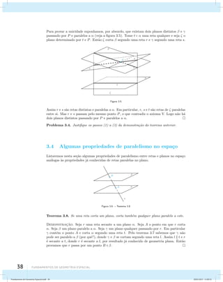 Para provar a unicidade suponhamos, por absurdo, que existam dois planos distintos  e  
passando por P e paralelos a  (veja a figura 3.5). Tome t   uma reta qualquer e seja  o 
plano determinado por t e P. Ent˜ao  corta  segundo uma reta r e  segundo uma reta s. 
38 Fundamentos de geometria espacial 
Figura 3.5 
Assim r e s s˜ao retas distintas e paralelas a . Em particular, r, s e t s˜ao retas de  paralelas 
entre si. Mas r e s passam pelo mesmo ponto P, o que contradiz o axioma V. Logo n˜ao h´a 
dois planos distintos passando por P e paralelos a . 
Problema 3.4. Justifique os passos (1) a (3) da demonstra¸c˜ao do teorema anterior. 
3.4 Algumas propriedades de paralelismo no espa¸co 
Listaremos nesta se¸c˜ao algumas propriedades de paralelismo entre retas e planos no espa¸co 
an´alogas `as propriedades j´a conhecidas de retas paralelas no plano. 
Figura 3.6: – Teorema 3.8 
Teorema 3.8. Se uma reta corta um plano, corta tamb´em qualquer plano paralelo a este. 
Demonstrac¸˜ao. Seja r uma reta secante a um plano . Seja A o ponto em que r corta 
. Seja  um plano paralelo a . Seja  um plano qualquer passando por r. Em particular 
 cont´em o ponto A e corta  segundo uma reta t. Pelo teorema 3.7 sabemos que  n˜ao 
pode ser paralelo a  (por quˆe?), donde  e  se cortam segundo uma reta l. Assim l  t e r 
´e secante a t, donde r ´e secante a l, por resultado j´a conhecido de geometria plana. Ent˜ao 
provamos que r passa por um ponto B  . 
Fundamentos de Geometria Espacial.indd 38 28/01/2013 11:09:32 
 