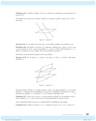 Problema 3.5. Complete a figura 3.6 com os elementos constru´ıdos na demonstra¸c˜ao do 
teorema 3.8. 
O resultado do teorema 3.8 continua valendo se trocamos a palavra “plano” por “reta” e 
vice-versa. 
AUla 3: Paralelismo no esapço 39 
Figura 3.7: – Teorema 3.9 
Teorema 3.9. Se um plano corta uma reta, corta tamb´em qualquer reta paralela a ela. 
Problema 3.6. Demonstre o teorema 3.9. (Sugest˜ao: Suponha que o plano  corta a reta 
r em um ponto A; tome s uma reta paralela a r e seja  o plano determinado por r e s. 
Reduza o problema ao caso an´alogo entre retas paralelas num plano.) 
Finalmente temos resultado an´alogo a estes para planos. 
Teorema 3.10. Se um plano  ´e secante a um plano , ent˜ao  ´e secante a todo plano 
paralelo a . 
Figura 3.8: – Teorema 3.10 
Demonstrac¸˜ao. Sejam  e  planos secantes. Seja  um plano paralelo a . Se  fosse 
paralelo a  ter´ıamos uma contradi¸c˜ao com a parte da unicidade do teorema 3.7. Logo  
n˜ao pode ser paralelo a , e portanto  e  s˜ao secantes (veja figura 3.8). 
Problema 3.7. Prove que as retas r e s representadas na figura 3.8 s˜ao paralelas entre si, 
onde os planos ,  e  s˜ao como descritos na demonstra¸c˜ao do teorema acima. 
Uma consequˆencia deste teorema ´e a transitividade de paralelismo para planos. 
Corol´ario 3.11. Dados trˆes planos ,  e  distintos tais que    e   , ent˜ao   . 
Fundamentos de Geometria Espacial.indd 39 28/01/2013 11:09:32 
 