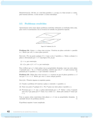 Demonstrac¸˜ao. De fato, se  n˜ao fosse paralelo a , ou seja, se  fosse secante a  ent˜ao, 
pelo teorema anterior,  seria secante a ,uma contradi¸c˜ao. 
3.5 Problemas resolvidos 
Apresentamos nesta se¸c˜ao alguns problemas resolvidos utilizando os resultados desta aula, 
para vocˆes se acostumarem com as t´ecnicas de trabalho em geometria espacial. 
40 Fundamentos de geometria espacial 
Figura 3.9: Problemas 3.8 e 3.9 
Problema 3.8. Sejam r e s duas retas reversas. Construa um plano contendo r e paralelo 
a s. Mostre que este ´e o ´unico plano poss´ıvel. 
Soluc¸˜ao. Por um ponto qualquer X  r tome a reta s paralela a s. Ent˜ao a solu¸c˜ao ´e o 
plano  determinado por r e s (veja figura 3.9), j´a que: 
(i) r  , por constru¸c˜ao; 
(ii) s  , pois s  s, e s  , por constru¸c˜ao. 
Para verificar que  ´e o ´unico plano com as propriedades desejadas, tome um outro plano 
 passando por r. Se s e  fossem paralelos, existiria uma reta s   (pelo teorema 3.3) 
passando por X paralela a s, o que contradiz o axioma V. 
Problema 3.9. Dadas duas retas reversas r e s construa um par de planos paralelos  e  
tais que r   e s  . Mostre que esta ´e a ´unica solu¸c˜ao poss´ıvel. 
Soluc¸˜ao. Primeiro sigamos os seguintes passos: 
(1) Usando o problema 3.8 construa o plano  contendo r e paralelo a s. 
(2) Tome um ponto P qualquer de s. Por P passa um ´unico plano  paralelo a . 
(3) Provemos que s  : seja  o plano determinado por r e P. Ent˜ao  corta  segundo 
uma reta l que passa por P. Como    ent˜ao l  r. Assim pelo axioma V temos que 
l = s. 
Com os passos acima constru´ımos dois planos  e  com as propriedades desejadas. A 
unicidade decorre do problema anterior. 
O problema seguinte ´e mais complicado. 
Fundamentos de Geometria Espacial.indd 40 28/01/2013 11:09:32 
 