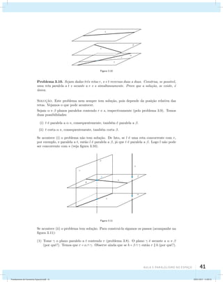 AUla 3: Paralelismo no esapço 41 
Figura 3.10 
Problema 3.10. Sejam dadas trˆes retas r, s e t reversas duas a duas. Construa, se poss´ıvel, 
uma reta paralela a t e secante a r e s simultaneamente. Prove que a solu¸c˜ao, se existe, ´e 
´unica. 
Soluc¸˜ao. Este problema nem sempre tem solu¸c˜ao, pois depende da posi¸c˜ao relativa das 
retas. Vejamos o que pode acontecer. 
Sejam  e  planos paralelos contendo r e s, respectivamente (pelo problema 3.9). Temos 
duas possibilidades: 
(i) t ´e paralela a  e, consequentemente, tamb´em ´e paralela a . 
(ii) t corta  e, consequentemente, tamb´em corta . 
Se acontece (i) o problema n˜ao tem solu¸c˜ao. De fato, se l ´e uma reta concorrente com r, 
por exemplo, e paralela a t, ent˜ao l ´e paralela a , j´a que t ´e paralela a . Logo l n˜ao pode 
ser concorrente com s (veja figura 3.10). 
Figura 3.11 
Se acontece (ii) o problema tem solu¸c˜ao. Para constru´ı-la sigamos os passos (acompanhe na 
figura 3.11): 
(1) Tome  o plano paralelo a t contendo r (problema 3.8). O plano  ´e secante a  e  
(por quˆe?). Temos que r =   . Observe ainda que se b =    ent˜ao r  b (por quˆe?). 
Fundamentos de Geometria Espacial.indd 41 28/01/2013 11:09:32 
 
