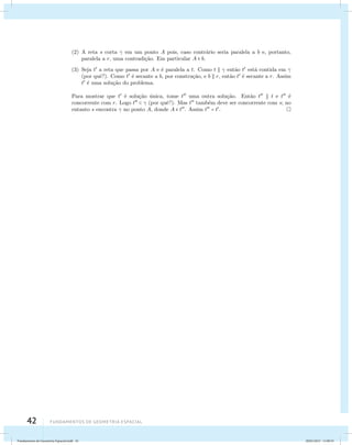 (2) A reta s corta  em um ponto A pois, caso contr´ario seria paralela a b e, portanto, 
paralela a r, uma contradi¸c˜ao. Em particular A  b. 
(3) Seja t a reta que passa por A e ´e paralela a t. Como t   ent˜ao t est´a contida em  
(por quˆe?). Como t ´e secante a b, por constru¸c˜ao, e b  r, ent˜ao t ´e secante a r. Assim 
t ´e uma solu¸c˜ao do problema. 
Para mostrar que t ´e solu¸c˜ao ´unica, tome t uma outra solu¸c˜ao. Ent˜ao t  t e t ´e 
concorrente com r. Logo t   (por quˆe?). Mas t tamb´em deve ser concorrente com s; no 
entanto s encontra  no ponto A, donde A  t. Assim t = t. 
42 Fundamentos de geometria espacial 
Fundamentos de Geometria Espacial.indd 42 28/01/2013 11:09:33 
 