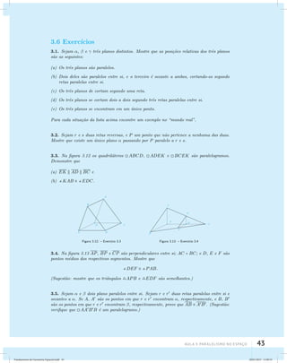 3.6 Exerc´ıcios 
3.1. Sejam ,  e  trˆes planos distintos. Mostre que as posi¸c˜oes relativas dos trˆes planos 
s˜ao as seguintes: 
(a) Os trˆes planos s˜ao paralelos. 
(b) Dois deles s˜ao paralelos entre si, e o terceiro ´e secante a ambos, cortando-os segundo 
AUla 3: Paralelismo no esapço 43 
retas paralelas entre si. 
(c) Os trˆes planos de cortam segundo uma reta. 
(d) Os trˆes planos se cortam dois a dois segundo trˆes retas paralelas entre si. 
(e) Os trˆes planos se encontram em um ´unico ponto. 
Para cada situa¸c˜ao da lista acima encontre um exemplo no “mundo real”. 
3.2. Sejam r e s duas retas reversas, e P um ponto que n˜ao pertence a nenhuma das duas. 
Mostre que existe um ´unico plano  passando por P paralelo a r e s. 
3.3. Na figura 3.12 os quadril´ateros ABCD, ADEK e BCEK s˜ao paralelogramos. 
Demonstre que 
(a) EK  AD  BC e 
(b) KAB  EDC. 
Figura 3.12: – Exerc´ıcio 3.3 Figura 3.13: – Exerc´ıcio 3.4 
3.4. Na figura 3.13 AP, BP e CP s˜ao perpendiculares entre si; AC = BC; e D, E e F s ˜ao 
pontos m´edios dos respectivos segmentos. Mostre que 
DEF  PAB. 
(Sugest˜ao: mostre que os triˆangulos APB e EDF s˜ao semelhantes.) 
3.5. Sejam  e  dois plano paralelos entre si. Sejam r e r duas retas paralelas entre si e 
secantes a . Se A, A s˜ao os pontos em que r e r encontram , respectivamente, e B, B 
s˜ao os pontos em que r e r encontram , respectivamente, prove que AB  AB. (Sugest˜ao: 
verifique que AABB ´e um paralelogramo.) 
Fundamentos de Geometria Espacial.indd 43 28/01/2013 11:09:33 
 