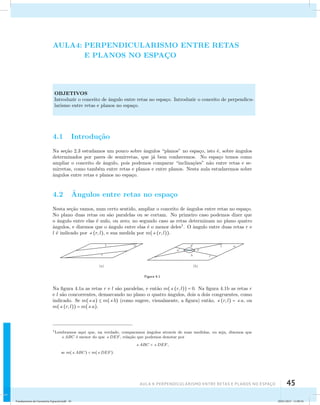 AULA4: PERPENDICULARISMO ENTRE RETAS 
E PLANOS NO ESPAC¸O 
OBJETIVOS 
Introduzir o conceito de ˆangulo entre retas no espa¸co. Introduzir o conceito de perpendicu-larismo 
AUla 4: Perpendicularismo entre retas e planos no esapço 45 
entre retas e planos no espa¸co. 
4.1 Introdu¸c˜ao 
Na se¸c˜ao 2.3 estudamos um pouco sobre ˆangulos “planos” no espa¸co, isto ´e, sobre ˆangulos 
determinados por pares de semirretas, que j´a bem conhecemos. No espa¸co temos como 
ampliar o conceito de ˆangulo, pois podemos comparar “inclina¸c˜oes” n˜ao entre retas e se-mirretas, 
como tamb´em entre retas e planos e entre planos. Nesta aula estudaremos sobre 
ˆangulos entre retas e planos no espa¸co. 
4.2 ˆAngulos entre retas no espa¸co 
Nesta se¸c˜ao vamos, num certo sentido, ampliar o conceito de ˆangulos entre retas no espa¸co. 
No plano duas retas ou s˜ao paralelas ou se cortam. No primeiro caso podemos dizer que 
o ˆangulo entre elas ´e nulo, ou zero; no segundo caso as retas determinam no plano quatro 
ˆangulos, e dizemos que o ˆangulo entre elas ´e o menor deles1. O ˆangulo entre duas retas r e 
l ´e indicado por (r, l), e sua medida por m((r, l)). 
Figura 4.1 
Na figura 4.1a as retas r e l s˜ao paralelas, e ent˜ao m((r, l)) = 0. Na figura 4.1b as retas r 
e l s˜ao concorrentes, demarcando no plano  quatro ˆangulos, dois a dois congruentes, como 
indicado. Se m(a)  m(b) (como sugere, visualmente, a figura) ent˜ao, (r, l) = a, ou 
m((r, l)) = m(a). 
1Lembramos aqui que, na verdade, comparamos ˆangulos atrav´es de suas medidas, ou seja, dizemos que 
ABC ´e menor do que DEF, rela¸c˜ao que podemos denotar por 
ABC  DEF, 
se m(ABC)  m(DEF). 
Fundamentos de Geometria Espacial.indd 45 28/01/2013 11:09:34 
 