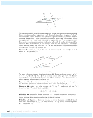 46 Fundamentos de geometria espacial 
Figura 4.2 
No espa¸co temos ainda o caso de retas reversas, que n˜ao s˜ao nem concorrentes nem paralelas. 
Como poder´ıamos medir o ˆangulo entre elas? Bem, poder´ıamos fazer o seguinte: “colocar” 
uma delas sobre a outra utilizando retas paralelas. Explicando melhor, se r e s s˜ao reversas, 
tomamos, por exemplo, s uma reta concorrente com r e paralela a s, e definimos a medida 
do ˆangulo entre r e s como sendo a medida do ˆangulo entre r e s. A ideia parece boa? 
Bem, pode ser que sim, mas temos que verificar que independe da escolha das retas paralelas 
auxiliares. Dito de outra forma, se, por exemplo, r for uma reta paralela a r e concorrente 
com s, ser´a que m((r, s)) = m((r, s))? De fato, isto acontece, como enunciamos em 
nosso pr´oximo teorema (veja a figura 4.2). 
Teorema 4.1. Sejam r, s e r, s dois pares de retas concorrentes tais que r  r e s  s. 
Ent˜ao m((r, s)) = m((r, s)). 
Figura 4.3 
Na figura 4.3 representamos a situa¸c˜ao do teorema 4.1. Temos, na figura, que a = (r, s) 
e b = (r, s) onde r  r e s  s. O teorema nos diz ent˜ao que a  b. Procure 
entender bem o significado deste teorema, que ´e bem intuitivo. A sua demonstra¸c˜ao, de 
leitura opcional, ser´a apresentada na se¸c˜ao 4.5. 
Problema 4.1. Demonstre o teorema 4.1 no caso em que r, s, r e s s˜ao coplana-res.( 
Sugest˜ao: consulte um livro de geometria plana como, por exemplo, [7].) 
Corol´ario 4.2. Sejam r e s retas reversas. Se r  r e s  s s˜ao retas tais que r ´e 
concorrente a s e s ´e concorrente a r, ent˜ao 
m((r, s)) = m((r, s)). 
Problema 4.2. Demonstre, usando o teorema 4.1, o corol´ario acima (veja a figura 4.2). 
Agora podemos definir a medida de ˆangulos entre retas reversas. 
Defini¸c˜ao 4.3. Sejam r e s duas retas reversas no espa¸co. Definimos a medida do ˆangulo 
entre r e s, denotada por m((r, s)), como sendo m((r, s)), onde s ´e uma reta paralela 
a s e concorrente a r. 
Fundamentos de Geometria Espacial.indd 46 28/01/2013 11:09:35 
 