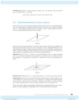 Problema 4.3. Sejam r e s retas reversas, e sejam r  r, s  s tais que r seja concorrente 
a s e s concorrente a r. Prove que 
m((r, s)) = m((r, s)) = m((r, s)) = m((r, s)). 
4.3 Perpendicularismo de retas e planos 
Como visto em um curso de geometria plana, dizemos que duas retas r e s s˜ao perpendicula-res 
se s˜ao concorrentes e os ˆangulos que formam entre si s˜ao retos, e esta rela¸c˜ao ´e denotada 
por r  s. Esta defini¸c˜ao continua valendo no espa¸co, ´e claro. Veremos agora como fica o 
conceito de perpendicularidade entre retas e planos. 
Figura 4.4 
A ideia de uma reta perpendicular a um plano ´e bem intuitiva. Basta vocˆe equilibrar um 
l´apis em sua base sobre a mesa que ter´a a “sensa¸c˜ao” do que ´e perpendicularismo de reta 
(representada pelo l´apis) e plano (representado pela mesa). Se vocˆe medir o ˆangulo entre o 
l´apis e o plano em qualquer dire¸c˜ao do plano ver´a que ´e aproximadamente um ˆangulo reto 
(veja a figura 4.4). Formalizaremos este conceito na defini¸c˜ao abaixo. 
Defini¸c˜ao 4.4. Uma reta r e um plano  s˜ao perpendiculares entre si, rela¸c˜ao denotada 
por r  , se forem concorrentes em um ponto P e se toda reta de  que passa por P for 
perpendicular a r (veja figura 4.5). O ponto P ´e chamado de p´e da reta r, perpendicular ao 
plano. 
Figura 4.5 
Problema 4.4. Mostre que se r   ent˜ao para toda reta s   tem-se que m((r, s)) = 90. 
Observa¸c˜ao 4.1. Existe uma nomenclatura tradicional para retas no espa¸co que fazem entre 
si um ˆangulo reto. Se s˜ao concorrentes, com j´a dissemos, as chamamos de perpendiculares. 
Se s˜ao reversas, dizemos que s˜ao ortogonais. Algumas vezes utiliza-se o termo ortogonal 
para indicar quaisquer pares de retas no espa¸co que fazem entre si um ˆangulo reto. 
Vamos agora listar algumas propriedades fundamentais de perpendicularismo entre retas e 
planos no espa¸co an´alogas `as propriedades entre retas perpendiculares num plano. 
AUla 4: Perpendicularismo entre retas e planos no esapço 47 
Fundamentos de Geometria Espacial.indd 47 28/01/2013 11:09:35 
 