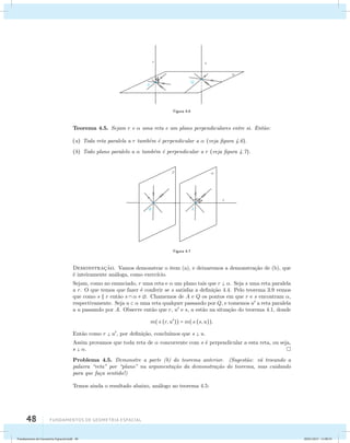 48 Fundamentos de geometria espacial 
Figura 4.6 
Teorema 4.5. Sejam r e  uma reta e um plano perpendiculares entre si. Ent˜ao: 
(a) Toda reta paralela a r tamb´em ´e perpendicular a  (veja figura 4.6). 
(b) Todo plano paralelo a  tamb´em ´e perpendicular a r (veja figura 4.7). 
Figura 4.7 
Demonstrac¸˜ao. Vamos demonstrar o item (a), e deixaremos a demonstra¸c˜ao de (b), que 
´e inteiramente an´aloga, como exerc´ıcio. 
Sejam, como no enunciado, r uma reta e  um plano tais que r  . Seja s uma reta paralela 
a r. O que temos que fazer ´e conferir se s satisfaz a defini¸c˜ao 4.4. Pelo teorema 3.9 vemos 
que como s  r ent˜ao s    . Chamemos de A e Q os pontos em que r e s encontram , 
respectivamente. Seja u   uma reta qualquer passando por Q, e tomemos u a reta paralela 
a u passando por A. Observe ent˜ao que r, u e s, u est˜ao na situa¸c˜ao do teorema 4.1, donde 
m((r, u)) = m((s, u)). 
Ent˜ao como r  u, por defini¸c˜ao, conclu´ımos que s  u. 
Assim provamos que toda reta de  concorrente com s ´e perpendicular a esta reta, ou seja, 
s  . 
Problema 4.5. Demonstre a parte (b) do teorema anterior. (Sugest˜ao: v´a trocando a 
palavra “reta” por “plano” na argumenta¸c˜ao da demonstra¸c˜ao do teorema, mas cuidando 
para que fa¸ca sentido!) 
Temos ainda o resultado abaixo, an´alogo ao teorema 4.5: 
Fundamentos de Geometria Espacial.indd 48 28/01/2013 11:09:35 
 